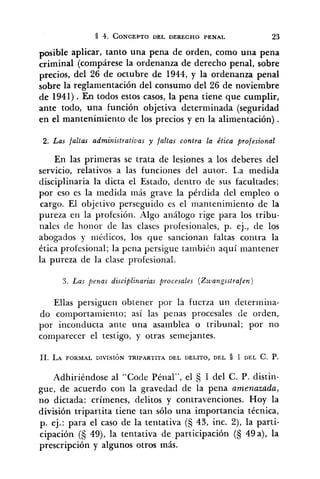 psible aplicar, tanto una pena de orden, como una pena
criminal (compárese la ordenanza de derecho penal, sobre
precios, del 26 de octubre de 1944, y la ordenanza penal
sobre la reglamentación del consumo del 26 de noviembre
de 1941) .En todos estos casos, la pena tiene que cumplir,
ante todo, una función objetiva determinada (seguridad
en el mantenimiento de los precios y en la alimentación) .
2. Las faltas administrativas y faltas contra la ética profesional
En las primeras se trata de lesiones a los deberes del
servicio, relativos a las funciones del autor. La medida
disciplinaria la dicta el Estado, dentro de sus facultades;
por eso es la medida más grave la pérdida del empleo o
cargo. El objetivo perseguido es el mantenimiento de la
pureza en la profesión. Algo ancílogo rige para los tribu-
nales de honor de las clases profesionales, p. ej., de los
abogados y médicos, los que sancionan faltas contra la
ética profesional; la pena persigue también aquí mantener
la pureza de la clase profesional.
3. Las penas disciplinarias procesales (Zwangsstrafen)
Ellas persiguen obtener por la fuerza un determina-
do comportamiento; así las penas procesales de orden,
por incoriducta ante una asamblea o tribunal; por no
comparecer el testigo, y otras semejantes.
Adhiriéndose al "Cocle Pénal", el 1 del C. P. distin-
gue, de acuerdo con la gravedad de la pena amenazada,
no dictada: crímenes, delitos y contravenciones. Hoy la
división tripartita tiene tan sólo una importancia técnica,
p. ej.: para el caso de la tentativa (S 43, inc. Z), la parti-
cipación (S 49), la tentativa de participación (5 49a), la
prescripción y algunos otros más.
 