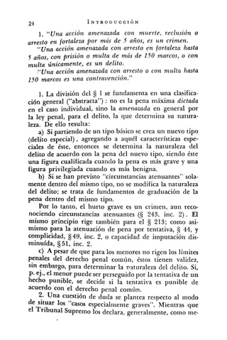 1. "Una acción amenazada con muerte, reclusión o
arresto en fortaleza por más de 5 años, es un crimen.
J'Una acción amenazada con arresto en fortaleza hasta
5 años, con prisión o multa de más de 150 marcos, o con
multa únicamente, es un delito.
."Uiza acción amenazada con arresto o con nzulta hasta
150 marcos ,es una contrauención."
1. La división del 5 1 se fundamenta en una clasifica-
ción general ("abstracta") : no es la pena máxima dictada
en el caso individual, sino la a?nenazada en general por
la ley penal, para el delito, la que determina su natura-
leza. De ello resulta:
a) Si partiendo de un tipo básico se crea un nuevo tipo
(delito especial), agregando a aquél características espe-
ciales de éste, entonces se determina la naturaleza del
delito de acuerdo con la pena del nuevo tipo, siendo éste
una figura cualificada cuando la pena es más grave y una
figura privilegiada cuando es más benigna.
b) Si se han previsto "circunstancias atenuantes" sola-
mente dentro deimismo tipo, no se modifica la naturaleza
del delito; se trata de fundamentos de graduación de la
pena dentro del mismo tipo.
Por lo tanto, el hurto grave es un crimen, aun reco-
nociendo circunstancias atenuantes (5 243, inc. 2) . El
mismo principio rige también para el 213; como asi-
mismo para la atenuación de pena por tentativa, 44, y
complicidad, fi49, inc. 2, o capacidad de imputación dis-
minuída, 51, inc. 2.
c) A pesar de que para los menores no rigen los limites
penales del derecho penal común, éstos tienen validez,
sin embargo, para determinar la naturaleza del delito. Si,
p. ej., el menor puede ser perseguido por la tentativa de un
hecho punible, se decide si la tentativa es punible de
acuerdo con el derecho penal común.
2. Una cuestión de duda se plantea respecto al modo
de situar los "casos especialinente graves". Mientras que
el Tribunal Supremo los declara, generalmente, como me-
 
