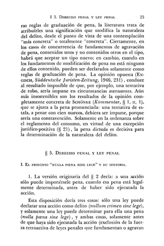 ras reglas de graduación de pena, la literatura trata de
atribuírles una significación que modifica la naturaleza
del delito, desde el punto de vista de una contemplación
"más concreta" o totalmente "concreta". Ciertamente, en
10s casos de concurrencia de fundamentos de agravación
de pena, contenidos unos y no contenidos otros en el tipo,
habrá que aceptar un tipo nuevo; en cambio, cuando en
los fundamentos de modificación de pena no está ninguno
de ellos contenido, pueden ser declarados solamente conlo
reglas de graduación de pena. La opinión opuesta (EN-
GISCH, Süddeutsche Juristen-Zeitung, 1946, 231) , conduce
al resultado imposible de que, por ejemplo, una tentativa
de robo, sería impune en circunstancias atenuantes. Aún
más insostenibles son los resultados de la opinión com-
pletamente concreta de SCHONKE(Kommentar, 1, 11, l),
que se ajusta a la pena pronunciada: una tentativa de es-
tafa, a penar con cien marcos, debiera ser impune, porque
sería una contravención. Solamente en la ordenanza sobre
el reglamento del consumo, en virtud de una excepción
jurídico-positiva (S 21), la pena dictada es decisiva para
la determinación de la naturaleza del delito.
1. La versión originaria del 2 decía: a una acción
sólo puede impocérsele pena, cuando esa pena está legal-
mente determinada, antes de haber sido ejecutada la
acción.
Esta disposición decía tres cosas: sólo una ley puede
declarar una acción como delito (nulli~mcrimen sine lege),
y solamente una ley puede determinar para ella una pena
(nulla p ~ n asine lege), y ambas cosas, solamente antes
de que haya sido ejecutada la acción (exclusión de la fuer-
za retroactiva de leyes penales que fundamentan o agravan
 