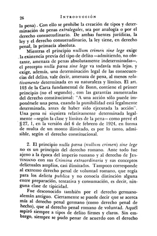 la pena) .con ello se prohibe la creación de tipos y deter-
minación de penas extralegales, sea por analogía o por el
derecho consuetudinario. De ambas fuentes jurídicas, la
leyy el derecho consuetudinario, la ley tiene, en derecho
penal, la primacía absoluta.
Mientras el principio nullum crimen sint lege exige
.la existencia previa del tipo de delito -admitiendo, no obs-
tante, amenaza de penas absolutamente indeterminadas-,
el precepto ~2z~llapana sine lege va todavía más lejos, y
exige, además, una determinación legal de las consecuen-
cias del delito, vale decir, amenaza de pena, al menos rela-
tivamente determinada en su naturaleza y límites. El art.
103 de la Carta fundamental de Bonn, contiene el primer
principio (no el segundo) , con las garantías aumentadas
del derecho constitucional: "A una acción sólo puede im-
ponérsele una pena, cuando la punibilidad está legalmente
determinada, antes de haber sido ejecutada la acción".
Una p.ena ni siquiera relativamente determinada legal-
mente -según la clase y límites de la pena- como prevé el
S27, 1, en la versión del 6 de febrero de 1924, en forma
de multa de un monto ilimitado, es por lo tanto, admi-
sible, según el derecho constitucional.
2. El principio nulla pGna (nullum crimen) sine lege
no es un principio del derecho romano. Ante todo fue
ajeno a la época del imperio romano y al derecho de Jus-
TINIANO con sus Crimina extraordinaria y sus conceptos
delictuales amplios, casi ilimitados. Tampoco corresponde
al extremo derecho penal de voluntad romano, que regía
para los delicta publica y no conocía distinción alguna
entre preparación, tentativa y consumación, es decir, nin-
guna clase de tipicidad.
Fue desconocido también por el derecho germano-
alemán antiguo. Ciertamente se puede decir que se acerca
más al derecho penal germano (como derecho penal de
hecho), que al derecho penal romano de voluntad. Aquél
aspiró siempre a tipos de delito firmes y claros. Sin em-
bargo, siempre se pudo penar de acuerdo con el derecho
 