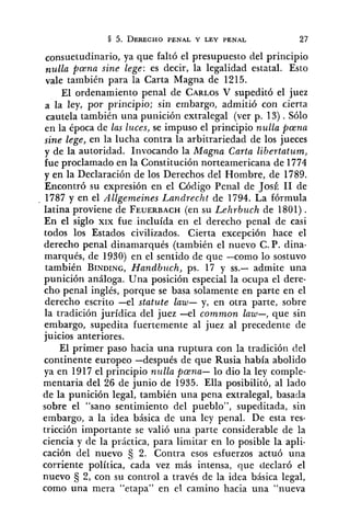 consuetudinario, ya que faltó el presupuesto del principio
nulla pena sine lege: es decir, la legalidad estztal. Esto
vale también para la Carta Magna de 1215.
El ordenamiento penal de CARLOSV supeditó el juez
a la ley, por principio; sin embargo, admitió con cierta
cautela también una punición extralegal (ver p. 13) .Sólo
en la época de las luces, se impuso el principio nulla pena
sine lege, en la lucha contra la arbitrariedad de los jueces
y de la autoridad. Invocando la Magna Carta libertatum,
fue proclamado en la Constitución norteamericana de 1774
y en la Declaración de los Derechos del Hombre, de 1789.
Encontró su expresión en el Código Penal de JosÉ 11 de
. 1787 y en el Allgemeines Landrecht de 1794. La fórmula
latina proviene de FEUERBACH(en su Lehrbuch de 1801).
En el siglo XIX fue incluída en el derecho penal de casi
todos los Estados civilizados. Cierta excepción hace el
derecho penal dinamarqués (también el nuevo C. P. dina-
marqués, de 1930) en el sentido de que -como lo sostuvo
también BINDING,Handbuch, ps. 17 y SS.- admite una
punición análoga. Una posición especial la ocupa el dere-
cho penal inglés, porque se basa solamente en parte en el
derecho escrito -el statute law- y, en otra parte, sobre
la tradición jurídica del juez -el common law-, que sin
embargo, supedita fuertemente al juez al precedente de
juicios anteriores.
El primer paso hacia una ruptura con la tradición del
continente europeo -después de que Rusia había abolido
ya en 1917 el principio nz~llapena- lo dio la ley comple-
mentaria del 26 de junio de 1935. Ella posibilitó, al lado
de la punición legal, también una pena extralegal, basada
sobre el "sano sentimiento del pueblo", supeditada, sin
embargo, a la idea básica de una ley penal. De esta res-
tricción importante se valió una parte considerable de la
ciencia y de la práctica, para limitar en lo posible la apli-
cación del nuevo 2. Contra esos esfuerzos actuó una
corriente política, cada vez más intensa, que declaró o1
nuevo $, 2, con su control a través de la idea básica legal,
como una mera "etapa" en el camino hacia una "nueva
 