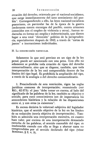 creación del derecho, orientada por el nacional-socialismo,
que surge inmediatamente del sano sentimiento del pue-
blo". Correspondiendo a ello, las leyes nacional-socialistas
posteriores, en particular las de la época de la guerra
(ordenanza contra enemigos del pueblo, contra crímenes
cometidos con el empleo de violencia-y otros) , fueron re-
dactadas en forma tan amplia e indeterminada, que dieron
lugar a una total "dirección" política de la jurispruden-
cia, especialmente después de 1942, a través de "cartas de
jueces" e instrucciones individuales.
Solamente lo que está previsto en un tipo de la ley
penal, puede ser sancionado con una pena. Con ello no
solamente se prohibe toda creación de tipos del derecho
consuetudinario, sino que se dispone, también, que toda
interpretación de la ley está comprendida dentro de los
límites del tipo legal. Es prohibida la ampliación del tipo,
a través de la analogía o del derecho consuetudinario.
1. Prescindiendo de esta restricción, rigen las reglas
jurídicas comunes de interpretación; resumiendo (ver
RG., 62-373): el juez "debe tomar en cuenta, al lado del
significado de las palabras de la ley, también su objetivo y
sentido, para cuyo conocimiento son de importancia los
antecedentes históricos y la relación de las disposiciones
entre sí, y con otras ya existentes".
Es menos decisiva la voluntad subjetiva del legislador
histórico, que el sentido objetivo de la ley en los límites
de su redacción (teoría objetiva de interpretación) . Tam-
bién es admitida una interpretación extensiva, en cuanto
hace valer, por encima de una interpretación demasiado
estrecha de las palabras, el sentido razonable del tipo; es
inadmisible cuando con ella se llega a abarcar casos no
por el sentido declarado del tipo (véase
SCH~NKE,2,v, 3).
 