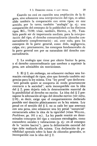 Cuando no está en cuestión una ampliación de la fi-
gura, sino solamente una interfiretación del tipo, es admi-
sible también la comparación con otros tipos; en este
sentido, por lo tanto, también "analogía" (p. ej.: una
comparación del concepto de la publicidad en los distintos
tipos. RG., 73-90; véase, también, HIPPEL,11, 39) . Tam-
bién puede ser de importancia mediata, para la interpre-
tación del tipo, el derecho consuetudiilario (derecho con-
suetudinario complementario) : así, ante todo, para los
conceptos de la parte general, como dolo, negligencia,
culpa, etc.; precisamente, los conceptos fundamentales de
la parte general son por su naturaleza del derecho con-
suetudinario.
2. La analogía que tiene por efecto limitar la pena,
y el derecho consuetudinario que conduce a suprimir la
pena, son admisibles sin restricciones.
3. El 2, sin embargo, no solamente excluye una for-
mación extralegal de tipos, sino que formula también exi-
gencias para la ley misma. Una "ley penal" que declarara:
"será penado quien se comporta de modo groseramente
contrario a la sociedad", sería incompatible con la idea
del 2, pues dejaría toda la determinación material de
la punibilidad al derecho no escrito. La idea del 5 2 pre-
supone la adecuación al tipo del derecho escrito (ver infra,
Ej 10), es decir, exige que el comportamiento declarado
punible esté descrito plásticamente en la ley misma. Ley
penal en el sentido del 2, no es cada ley que amenaza
con una pena, sino solamente una ley penal "sustancial"
estructurada sobre la idea de la tipicidad (véase WELZEL,
Probleme, ps. 101 y SS.). La ley puede remitir en deter-
minados conceptos del tipo a nociones extralegales, como
costumbres sociales y valoraciones (p. ej.: en el concepto
de la "acción lasciva"), pero la delimitación esencial del
tipo debe realizarla ella misma. Una declaración de pu-
nibilidad apoyada sobre la base de cláusulas generales, es
incompatible con la idea del 2.
 