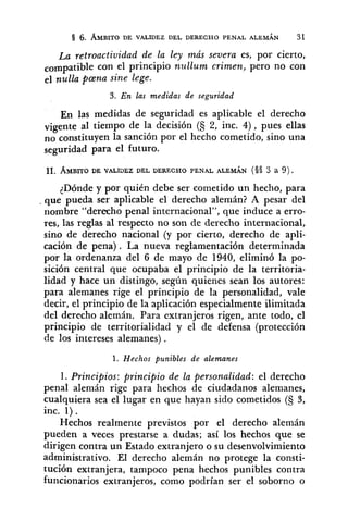 6. AMBITODE VALIDEZ DEL DERECHO PENAL ALEMÁN 31
La retroactiuidad de la ley más severa es, por cierto,
compatible con el principio nullum crimen, pero no con
el nulla pcena sine lege.
3. E n las medidas de seguridad
En las medidas de seguridad es aplicable el derecho
vigente al tiempo de la decisión (S 2, inc. 4), pues ellas
no constituyen la sanción por el hecho cometido, sino una
seguridad para el futuro.
<Dóndey por quién debe ser cometido un hecho, para
. que pueda ser aplicable el derecho alemán? A pesar del
nombre "derecho penal internacional", que induce a erro-
res, las reglas al respecto no son de derecho internacional,
sino de derecho nacional (y por cierto, derecho de apli-
cación de pena) . La nueva reglamentación determinada
por la ordenanza del 6 de mayo de 1940, eliminó la po-
sición central que ocupaba el principio de la territoria-
lidad y hace un distingo, según quienes sean los autores:
para alemanes rige el principio de la personalidad, vale
decir, el principio de la aplicación especialmente ilimitada
del derecho alemán. Para extranjeros rigen, ante todo, el
principio de territorialidad y el de defensa (protección
de los intereses alemanes) .
1. Hechos punibles de alemanes
1. Principios: principio de la personalidad: el derecho
penal alemán rige para hechos de ciudadanos alemanes,
cualquiera sea el lugar en que hayan sido cometidos (5 S,
inc. 1).
Hechos realmente previstos por el derecho alemán
pueden a veces prestarse a dudas; así los hechos que se
dirigen contra un Estado extranjero o su desenvolvimiento
administrativo. El derecho alemán no protege la consti-
tución extranjera, tampoco pena hechos punibles contra
funcionarios extranjeros, como podrían ser el soborno o
 