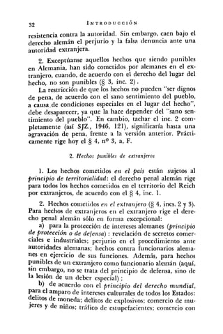 resistencia contra la autoridad. Sin embargo, caen bajo el
derecho alemán el perjurio y la falsa denuncia ante una
autoridad extranjera.
2. Exceptúanse aquellos hechos que siendo punibles
en Alemania, han sido conietidos por alemanes en el ex-
tranjero, cuando, de acuerdo con el derecho del lugar del
hecho, no son punibles (S 3, inc. 2).
La restricción de que los hechos no pueden "ser dignos
de pena, de acuerdo con el sano sentimiento del pueblo,
a causa.de condiciones especiales en el lugar del hecho",
debe desaparecer, ya que la hace depender del "sano sen-
timiento del pueblo". En cambio, tachar el inc. 2 com-
pletamente (así SJZ., 1946, 12l), significaría hasta una
agravación de pena, frente a la versión anterior. Prácti-
camente rige hoy el 4, no 3, a, F.
2. Hechos punibles de extranjeros
1. Los hechos cometidos en el pais están sujetos al
principio de territorialidad: el derecho penal alemán rige
para todos los hechos cometidos en el territorio del Reich
por extranjeros, de acuerdo con el 4, inc. 1.
2. Hechos cometidos en el .extranjero (S 4, incs. 2 y 3).
Para hechos de extranjeros en el extranjero rige el dere-
cho penal alemán sólo en forma excepcional:
a) para la protección de intereses alemanes (principio
de protección o de defensa): revelación de secretos comer-
ciales e industriales; perjurio en el procedimiento ante
autoridades alemanas; hechos contra funcionarios alema-
nes en ejercicio de sus funciones. Además, para hechos
punibles de un extranjero como funcionario alemán (aquí,
sin embargo, no se trata del principio de defensa, sino de
la lesión de un deber especial) ;
b) de acuerdo con el principio del derecho mundial,
Para el amparo de intereses culturales de todos los Estados:
delitos de moneda; delitos de explosivos; comercio de mu-
jeres Y de niños; tráfico de estupefacientes; comercio con
 