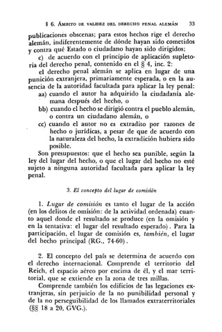 publicaciones obscenas; para estos hechos rige el derecho
alemán, indiferentemente de dónde hayan sido cometidos
y contra qué Estado o ciudadano hayan sido dirigidos;
c) de acuerdo con el principio de aplicación supleto-
ria del derecho penal, contenido en el 4, inc. 2:
el derecho penal alemán se aplica en lugar de una
punición extranjera, primariamente esperada, o en la au-
sencia de la autoridad facultada para aplicar la ley penal:
aa) cuando el autor ha adquirido la ciudadanía ale-
mana después del hecho, o
bb) cuando el hecho se dirigió contra el pueblo alemán,
o contra un ciudadano alemán, o
cc) cuando el autor no es extradito por razones de
hecho o jurídicas, a pesar de que de acuerdo con
la naturaleza del hecho, la extradición hubiera sido
posible.
Son presupuestos: que el hecho sea punible, según la
ley del lugar del hecho, o que el lugar del hecho no esté
sujeto a ninguna autoridad facultada para aplicar la ley
penal.
3. El concepto del lugar de comisión
1. Lugar de comisión es tanto el lugar de la acción
(en los delitos de omisión: de la actividad ordenada) cuan-
to aquel donde el resultado se produce (en la omisión y
en la tentativa: el lugar del resultado esperado). Para la
participación, el lugar de comisión es, también, el lugar
del hecho principal (RG., 74-60).
2. El concepto del país se determina de acuerdo con
el derecho internacional. Comprende el territorio del
Reich, el espacio aéreo por encima de él, y el mar terri-
torial, que se extiende en la zona de tres millas.
Comprende también los edificios de las legaciones ex-
tranjeras, sin perjuicio de la no punibilidad personal y
de la no perseguibilidad de los llamados extraterritoriales
(§S 18 a 20, GVG.).
 