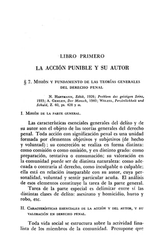 LIBRO PRIMERO
LA ACCIÓN PUNIBLE Y SU AUTOR
7. MISIÓN Y FUNDAMENTO DE LAS TEOR~ASGENERALES
DEL DERECHO PENAL
N. HARTMANN,Ethik, 1926; Problem des geistigen Seins,
1933; A. GEHLEN,Der Mensch, 1940;WELZEL,Personlichkeit und
Schuld, Z. 60, ps. 428 y SS.
Las características esenciales generales del delito y de
su autor son el objeto de las teorías generales del derecho
penal. Toda acción con significación penal es una unidad
formada por elementos objetivos y subjetivos (de hecho
y voluntad) ; su concreción se realiza en forma distinta:
como comisión o como omisión, y en distinto grado: como
preparación, tentativa o consumación; su valoración en
la comunidad puede ser de distinta naturaleza: como ade-
cuada o contraria al derecho, como inculpable o culpable;
ella está en relación inseparable con su autor, cuya per-
sonalidad, voluntad y sentir particular acuña. El análisis
de esos elementos constituye la tarea de la parte general.
Tarea de la parte especial es delimitar entre sí las
distintas clases de delito: asesinato y homicidio, hurto y
robo, etc.
Toda vida social se estructura sobre la actividad fina-
lista de los miembros de la comunidad. Presupone que
 