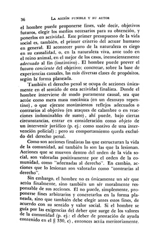 el hombre puede proponerse fines, vale decir, objetivos
futuros, elegir los medios necesarios para su obtención, y
ponerlos en actividad. Este primer presupuesto de la vida
social es, también, el primer criterio del actuar humano
en general. El acontecer puro de la naturaleza es ciego
en su causalidad, o, en la naturaleza viva, ante todo en
elreino animal, en el mejor de los casos, inconcientemente
adecuado al fin (instintivo). El hombre puede prever el
futuro conciente del objetivo; concretar, sobre la base de
experiencias causales, las más diversas clases de propósitos,
según la' forma planeada.
También el derecho penal se ocupa de acciones única-
mente en el sentido de esta actividad finalista. Donde el
hombre interviene de modo puramente causal, sea que
actúe como mera masa mecánica (en un desmayo repen-
tino), o que ejecute movimientos reflejos adecuados o
contrarios al objetivo (en ataques de calambre o en reac-
ciones indominables de susto) , ahí puede, bajo ciertas
circunstancias, entrar en consideración como objeto de
un intervenir jurídico (p. ej.: como motivo de una inter-
vención policial) ; pero su comportamiento queda excluí-
do del derecho penal.
Como son acciones finalistas las que estructuran la vida
de la comunidad, así también lo son las que la lesionan.
Acciones que se mueven dentro del orden de la vida so-
cial, son valoradas positivamente por el orden de la co-
munidad, como "adecuadas al derecho". En cambio, ac-
ciones que 10 lesionan son valoradas como "contrarias al
derecho".
Sin embargo, el hombre no es Únicamente un sér que
actúa finalmente, sino también un sér moralmente res-
ponsable de sus acciones. Él no puede, simplemente, pro-
ponerse fines arbitrarios y concretarlos en la forma pla-
neada, sino que también debe elegir antes estos fines, de
acuerdo con su sentido y valor social. Si el hombre se
guía por las exigencias del deber que surge de los valores
de la comunidad (p. ej.: el deber de prestación de ayuda
contenido en el 330, c) ,entonces actúa meritoriamente.
 