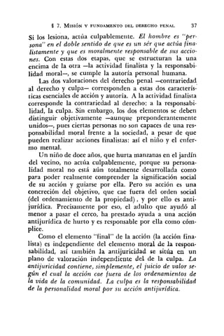 Si 10s lesiona, actúa culpablemente. El hombre es "per-
sona" en el doble sentido de que es u n sér que actúa fina-
listamente y que es moralmente responsable de sus accio-
~ s .Con estas dos etapas, que se estructuran la una
encima de la otra -la actividad finalista y la responsabi-
lidad moral-, se cumple la autoría personal humana.
Las dos valoraciones del derecho penal -contrariedad
al derecho y culpa- corresponden a estas dos caracterís-
ticas esenciales de acción y autoría. A la actividad finalista
corresponde la contrariedad al derecho; a la responsabi-
lidad, la culpa. Sin embargo, los dos elementos se deben
distinguir objetivamente -aunque preponderantemente
unidos-, pues ciertas personas no son capaces de una res-
ponsabilidad moral frente a la sociedad, a pesar de que
pueden realizar acciones finalistas: así el niño y el enfer-
mo mental.
Un niño de doce años, que hurta manzanas en el jardín
del vecino, no actúa culpablemente, porque su persona-
lidad moral no está aún totalmente desarrollada como
para poder realmente comprender la significación social
de su acción y guiarse por ella. Pero su acción es una
concreción del objetivo, que cae fuera del orden social
(del ordenamiento de la propiedad), y por ello es anti-
jurídica. Precisaniente por eso, el adulto que ayudó al
menor a pasar el cerco, ha prestado ayuda a una acción
antijurídica de hurto y es responsable por ella como cóm-
plice.
Como el elemento "final" de la acción (la acción fina-
lista) es independiente del elemento moral de la respon-
sabilidad, así también la antijuricidad se sitúa en un
plano de valoració~iindependiente del de la culpa. La
antijuricidad contiene, simplemente, el juicio de valor se-
gún el cual la acción cae fuera de los ordenamientos de
la vida de la comunidad. La culpa es la responsabilidad
de la personalidad moral por su acción antijuridica.
 