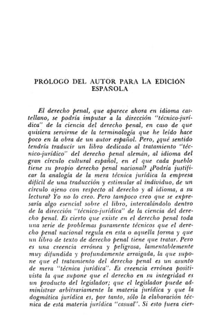 PROLOGO DEL AUTOR PARA LA EDICION
ESPAÑOLA
El derecho penal, que aparece ahora en idioma cas-
tellano, se podría imputar a la dirección "técnico-juri-
dica" de la ciencia del derecho penal, en caso de que
quisiera servirme de la terminología que he leído hace
poco en la obra de u n autor español. Pero, squé sentido
tendría traducir un libro dedicado al tratamiento "téc-
nico-jurídico" del derecho penal alemán, al idioma del
gran círczllo cultural español, en el que cada pueblo
tiene su propio derecho penal nacional? aPodría justifi-
car la analogía de la mera técnica jurídica la empresa
difícil de una traducción y estimular al individuo, de un
circulo ajeno con respecto al derecho y al idioma, a su
lectura? Yo no lo creo. Pero tampoco creo que se expre-
saría algo esencial sobre el libro, intercalándolo dentro
de la dirección "técnico-jz~rídica"de la ciencia del dere-
cho penal. Es cierto que existe cn el derecho penal toda
una serie de problemas puramente técnicos que el dere-
cho penal nacional regula en esta o aqz~ellaforma y que
u 7 2 libro de texto de derecho penal tiene que tratar. Pero
es una creencia errónea y peligrosa, lamentablemente
muy difundida y profz~ndamentearraigada, la que supo-
ne que el tratamiento del derecho penal es u n asunto
de mera "técnica juridica". Es creencia errónea positi-
vista la que supone que el derecho en su integridad es
u n producto del legislador; que el legislador puede ad-
ministrar arbitrariamente la materia jurídica y que la
dogmática jurídica es, por tanto, sólo la elaboración téc-
nica de esta materia jt~ridica"casual". Si esto fuera cier-
 