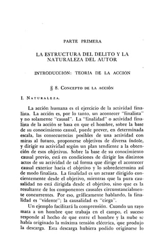 PARTE PRIMERA
LA ESTRUCTURA DEL DELITO Y LA
NATURALEZA DEL AUTOR
INTRODUCCIÓN: TEORÍA DE LA ACCIÓN
La acción humana es el ejercicio de la actividad fina-
lista. La acción es, por lo tanto, un acontecer "finalista"
y no solamente "causal". La "finalidad" o actividad fina-
lista de la acción se basa en que e1 hombre, sobre la base
de su conocimiento causal, puede prever, en determinada
escala, las consecuencias posibles de una actividad con
miras al futuro, proponerse objetivos de diversa índole,
y dirigir su actividad según un plan tendiente a la obten-
ción de esos objetivos. Sobre la base de su conocimiento
causal previo, está en condiciones de dirigir los distintos
actos de su actividad de tal forma que dirige el acontecer
causal exterior hacia el objetivo y lo sobredetermina así
de modo finalista. La finalidad es un actuar dirigido con-
cientemente desde el objetivo, mientras que la pura cau-
salidad no está dirigida desde el objetivo, sino que es la
resultante de los componentes causales circunstancialmen-
te concurrentes. Por eso, gráficamente hablando, la fina-
lidad es "vidente"; la causalidad es "ciega".
Un ejemplo facilitará la comprensión. Cuando un rayo
mata a un hombre que trabaja en el campo, el suceso
responde al hecho de que entre el hombre y la nube se
había originado la máxima tensión eléctrica, que produjo
la descarga. Esta descarga hubiera podido originarse lo
 