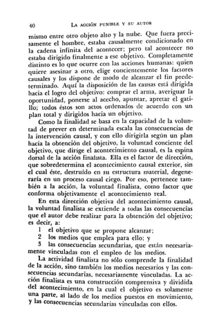 4.0 LA A C C I ~ NPUNIBLE Y SU AUTOR
entre otro objeto alto y la nube. Que fuera preci-
samente el hombre, estaba causalmente condicionado en
la cadena infinita del acontecer; pero tal acontecer no
estaba dirigido finalmente a ese objetivo. Completamente
distinto es lo que ocurre con las acciones humanas: quien
quiere asesinar a otro, elige concientemente los factores
causales y los dispone de modo de alcanzar el fin prede-
terminado, Aquí la disposición de las causas está dirigida
hacia el logro del objetivo: comprar el arma, averiguar la
oportunidad, ponerse al acecho, apuntar, apretar el gati-
llo; todos éstos son actos ordenados de acuerdo con un
plan total y dirigidos hacia un objetivo.
Como la finalidad se basa en la capacidad de la volun-
tad de prever en determinada escala las consecuencias de
la intervención causal, y con ello dirigirla según un plan
hacia la obtención del objetivo, la voluntad conciente del
objetivo, que dirige el acontecimiento causal, es la espina
dorsal de la acción finalista. EIIa es el factor de dirección,
que sobredetermina el acontecimiento causal exterior, sin
el cual éste, destruído en su estructura material, degene-
raría en un proceso causal cíego. Por eso, pertenece tam-
bién a la acción, la voluntad finalista, como factor que
conforma objetivamente el acontecimiento real.
En esta dirección objetiva del acontecimiento causal,
la voluntad finalista se extiende a todas las consecuencias
que el autor debe realizar para la obtención del objetivo;
es decir, a:
1 el objetivo que se propone alcanzar;
2 10s medios que emplea para ello; y
3 las consecuencias secundarias, que esth necesaria-
mente vinculadas con el empleo de los medios.
La actividad finalista no sólo comprende la finalidad
de la acción, sino también los medios necesarios y las con-
secuencias secundarias, necesariamente vincuIadas. La ac-
ción finalista es una construcción comprensiva y dividida
del acontecimiento, en la cual el objetivo es solamente
Una Parte, al lado de los medios puestos en movimiento,
Y las consecuencias secundarias vinculadas con ellos.
 