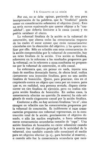 Por eso, no se debe opinar, partiendo de una pura
interpretación de las palabras, que la "finalidad" pueda
tomar en consideración solamente el objetivo (finis). Esto
no sería menos equivocado que querer objetar a la "cau-
salidad", que debería limitarse a la causa (causa) y no
podría satisfacer el efecto.
La voluntad finalista de la acción es la voluntad de
concreción, que abarca todas las consecuencias respecto
de las cuales el autor conoce que están necesariamente
vinculadas con la obtención del objetivo, y las quiere rea-
lizar por ello. Sólo en relación con estas consecuencias de
Ia acción comprendidas por la voluntad de concreción, hay
un nexo finalista de la acción. Una acción es finalista,
solamente en lo referente a los resultados propuestos por
la voluntad; en lo referente a ouos resultados no propues-
tos por la voluntad de concreción, es sólo causal.
La enfermera que, sin pensar en nada, inyecta una
dosis de morfina demasiado fuerte, de efecto letal, realiza
ciertamente una inyección finalista, pero no una acción
iinalista de homicidio. Quien, para practicar, tira en el
crepúsculo contra un objeto que toma por un tronco, pero
que es, en realidad, una persona sentada, dispara cierta-
mente un tiro finalista de ejercicio, pero no realiza nin-
guna acción finalista de homicidio. En ambos casos, la
consecuencia ulterior no querida (la muerte) ha sido ori-
ginada de modo ciegamente causal por la acción finalista.
Conforme a ello, no hay acciones finalistas "en sí", sino
siempre en relación con las consecuencias propuestas por
la voluntad de concreción. Es indiferente si estas conse-
cuencias propuestas con voluntad representan, en la cons-
trucción total de la acción, precisamente el objetivo de-
seado, o sólo los medios empleados, o hasta solamente
meras consecuencias secundarias tomadas de "yapa". Una
acción finalista de homicidio no existe solamente cuando
la muerte fue el objetivo principal de la actividad de la
voluntad, sino también cuando sólo constituyó el medio
para un objetivo ulterior (p. ej., para heredar al muerto) ,
o cuando sólo fue la consecuencia secundaria que nece-
 