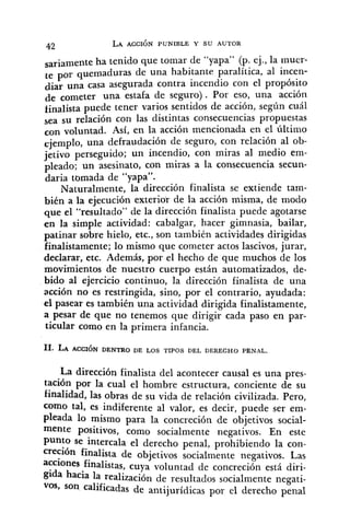sariamente ha tenido que tomar de "yapa" (p. ej., la muer-
te por quemaduras de una habitante paralítica, al incen-
diar una casa asegurada contra incendio con el propósito
de cometer una estafa de seguro). Por eso, una acción
finalista puede tener varios sentidos de acción, según cuál
sea su relación con las distintas consecuencias propuestas
con voluntad. Así, en la acción mencionada en el último
una defraudación de seguro, con relación al ob-
jetivo perseguido; un incendio, con miras al medio em-
pleado; un asesinato, con miras a la consecuencia secun-
daria tomada de "yapa".
Naturalmente, la dirección finalista se extiende tam-
bién a la ejecución exterior de la acción misma, de modo
que el "resultado" de la dirección finalista puede agotarse
en la simple actividad: cabalgar, hacer gimnasia, bailar,
patinar sobre hielo, etc., son también actividades dirigidas
finalistamente; lo mismo que cometer actos lascivos, jurar,
declarar, etc. Además, por el hecho de que muchos de los
movimientos de nuestro cuerpo están automatizados, de-
bido al ejercicio continuo, la dirección finalista de una
acción no es restringida, sino, por el contrario, ayudada:
el pasear es también una actividad dirigida finalistamente,
a pesar de que no tenemos que dirigir cada paso en par-
ticular como en la primera infancia.
La dirección finalista del acontecer causal es una pres-
tación por la cual el hombre estructura, conciente de su
finalidad, las obras de su vida de relación civilizada. Pero,
como tal, es indiferente al valor, es decir, puede ser em-
pleada lo mismo para la concreción de objetivos social-
mente positivos, como socialmente negativos. En este
punto se intercala el derecho penal, prohibiendo la con-
acción finalista de objetivos socialmente negativos. Las
acciones finalistas, cuya voluntad de concreción está diri-
gida hacia la realización de resultados socialmente negati-
vos, son calificadas de antijurídicas por el derecho penal
 