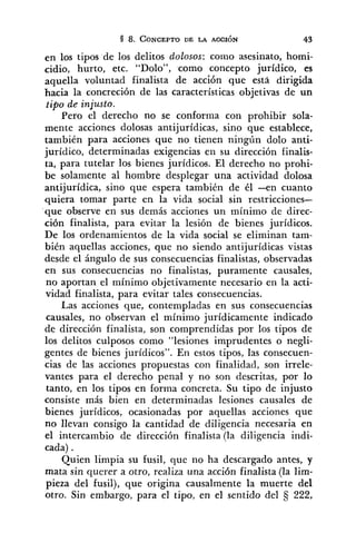 en los tipos de los delitos dolosos: coiiio asesinato, homi-
cidio, hurto, etc. "Dolo", como concepto jurídico, es
aquella voluntad finalista de acción que esta dirigida
hacia la concreción de las características objetivas de un
tipo de injusto.
Pero el derecho no se conforma con prohibir sola-
mente acciones dolosas antijurídicas, sino que establece,
también para acciones que no tienen ningún dolo anti-
jurídico, determinadas exigencias en su dirección finalis-
ta, para tutelar los bienes jurídicos. El derecho no prohi-
be solamente al hombre desplegar una actividad dolosa
antijurídica, sino que espera también de él -en cuanto
quiera tomar parte en la vida social sin restricciones-
que observe en sus demás acciones un mínimo de direc-
ción finalista, para evitar la lesión de bienes jurídicos.
De los ordenamientos de la vida social se eliminan tam-
bidn aquellas acciones, que no siendo antijurídicas vistas
desde el ángulo de sus consecuencias finalistas, observadas
en sus consecuencias no finalistas, puramente causales,
no aportan el mínimo objetivamente necesario en la acti-
vidad finalista, para evitar tales consecuencias.
Las acciones que, contempladas en sus consecuencias
causales, no observan el mínimo jurídicamente indicado
de dirección finalista, son comprendidas por los tipos de
los delitos culposos como "lesiones imprudentes o negli-
gentes de bienes jurídicos". En estos tipos, las consecuen-
cias de las acciones propuestas con finalidad, son irrele-
vantes para el derecho penal y no son descritas, por lo
tanto, en los tipos en forma concreta. Su tipo de injusto
consiste más bien en determinadas lesiones causales de
bienes jurídicos, ocasionadas por aquellas acciones que
no llevan consigo la cantidad de diligencia necesaria en
el intercambio de dirección finalista (la diligencia indi-
cada) .
Quien limpia su fusil, que no ha descargado antes, y
mata sin querer a otro, realiza una acción finalista (la lim-
pieza del fusil), que origina causalmente la muerte del
otro. Sin embargo, para el tipo, en el sentido del 5 222,
 