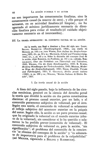 no son importantes las consecuencias finalistas, sino la
causal (la muerte de otro), y ello porque el
actuante, en su actividad finalista (el limpiar), no ha
aportado el mínimo jurídicamente necesario de direc-
ción finalista para evitar el resultado (el cuidado objeti-
vamente necesario en el intercambio) .
Así la teoría, que llegó a dominar a fines del siglo xrx: LISZT,
BELING, RADBRUCH (Handlungsbegriff, 1904), una reseña en
MEZGER,ps. 108 y SS.;VON WEBER,Zum Aufbau des Strafrechtssys-
tems,,1935; Gr., ps. 54 y SS.;MAURACH,Schuld und Verantwortung,
1948; Gr., I, ps. 45 y SS.Sobre la discusión del concepto final de
la acción, véase ENGISCH,en Probleme, ps. 141 y SS.;además, BOK-
KELMANN, Uber das Verhaltnis uon Taterschaft und Teilnahrne,
1949; WELZEL,U m die finale Handlungslehre, 1949; R. B u s c ~ ,
'
Moderns Wandlungen der Verbrechenslehre, 1949; MEZGER,Moder-
ne Wege der Strafrechtsdogrnatik 1950; NIESE,Finalitüt, Vorsatz
und Fahrlcissigkeit, 1951; F . GRISPIGNI,Di~itto penale italiáno
(1950), U, ps. 299 y SS.;~ ' E L Z E L , "Rivista Italiana di Diritto Pe-
nale", 195 1.
1. La teoría causal de la acción
A fines del siglo pasado, bajo la influencia de las cien-
cias mecánicas, penetró en la ciencia del derecho penal
la teoría que dividió la acción en dos partes constitutivas
distintas: el proceso causal exterior, por un lado, y el
contenido puramente subjetivo de voluntad, por el otro.
Según esta teoría, el contenido de voluntad es solamente
el reflejo subjetivo del acontecer exterior en la psiquis
del autor. Según ello, la acción es un puro proceso causal,
que ha originado la voluiitad en el mundo exterior (efec-
to de la voluntad), sin considerar si lo ha querido o sola-
mente lo ha podido prever (contenido de voluntad). El
contenido subjetivo de voluntad es, para la acción, "sin
significación"; el problema del contenido de la concien-
cia "se elimina gel concepto de la acción" y "es solamen-
te de importancia para el problema de la culpabilidad"
M ~ z ~ ~ ~ ,siguiendo a BELINGy RADBRUCH).
 