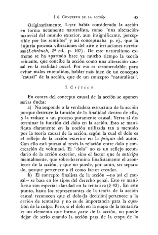 Originariamente, L r s z ~había considerado la acción
4'
en forma netamente naturalista, como una alteración.
material del mundo exterior, aun insignificante, percep-
tible por los sentidos" y así conceptuaba, p. ej., que la
injuria provoca vibraciones del aire e irritaciones nervio-
sas (lehrhuch, 2"d., p. 107). De este naturalismo ex-
tremo se ha apartado hace ya mucho tiempo la teoría
reinante, que concibe la acción como una alteración cau-
sal en la realidad social. Por eso es recomendable, para
evitar malos entendidos, hablar más biec de un concepto
"causal" de la acción, que de un concepto "naturalista".
En contra del concepto causal de la acción se oponen
serias dudas:
a) No esp pon de a la verdadera estructura de la acción
porque destruye la función de la finalidad dentro de ella,
y la reduce a un proceso puramente causal. Yerra al de-
terminar la función del dolo en la acción. Esto se mani-
fiesta claramente en la noción utilizada tan a menudo
por la teoría causal de la acción, según la cual el dolo es
el reflejo de la acción exterior en la psiquis del autor.
Con ello está puesta al revés la relación entre dolo y con-
creación de voluntad. El "dolo" no es un reflejo secun-
dario de la acción exterior, sino el factor que la anticipa
mentalmente, que sobredetermiiia finalistamente el acon-
tecer de la acción, y que no puede, por tanto, ser separa-
do, porque pertenece a él como factor creador.
b) El concepto finalista de la acción -r,o así el cau-
sal- se basa en los tipos del derecho penal. Esto se mani-
fiesta con especial claridad en la tentativa (S 43) . En este
punto, hasta los representantes de la teoría de la acción
causal reconocen que el dolo (la decisión) pertenece a la
acción de tentativa y no es de importancia para la cues-
tión de la culpa. Pero, si el dolo en la etapa de la tentativa
es un elemento que forma parte de la acción, no puede
dejar de serlo cuando la acción pasa de la etapa de la
 