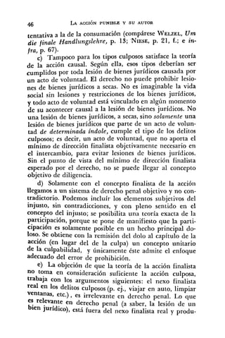 tentativa a la de la consumación (compárese WELZEL,U m
die finale Handlungslehre, p. 13; 'NIESE,p. 21, f.; e in-
fra, p. 67).
C) Tampoco para los tipos culposos satisface la teoría
de la acción causal. Según ella, esos tipos deberían ser
cumplidos por toda lesión de bienes jurídicos causada por
un acto de voliintad. El derecho no puede prohibir lesio-
nes de bienes jurídicos a secas. No es imaginable la vida
social sin lesiones y restricciones de los bienes jurídicos,
v todo acto de voluntad está vinculado en algún momento
hesu acontecer causal a la lesión de bienesjurídicos. No
una lesión de bienes jurídicos, a secas, sino solamente una
lesión de bienes jurídicos que parte de un acto de volun-
tad de determinada indole, cumple el tipo de los delitos
culposos; es decir, un acto de voluntad, que no aporta el
mínimo de dirección finalista objetivamente necesario en
el intercambio, para evitar lesiones de bienes jurídicos.
Sin el punto de vista del mínimo de dirección finalista
esperado por el derecho, no se puede llegar al concepto
objetivo de diligencia.
d) Solamente con el concepto finalista de la acción
llegamos a un sistema de derecho penal objetivo y no con-
tradictorio. Podemos incluír los elementos subjetivos del
injusto, sin contradicciones, y con pleno sentido en el
concepto del injusto; se posibilita una teoría exacta de la
participación, porque se pone de manifiesto que la parti-
cipación es solamente posible en un hecho principal do-
loso. Se obtiene con la remisión del dolo al capitulo de la
acción (en lugar del de la culpa) un concepto unitario
de la culpabilidad, y únicamente éste admite el enfoque
adecuado del error de prohibición.
e) La objeción de que la teoría de la acción finalista
"0 toma en consideración suficiente la accion culposa,
trabaja con los argumentos siguientes: el nexo finalista
real en 10s delitos culposos (p. ej., viajar en auto, limpiar
ventanas, etc.), es irrelevante en derecho penal. Lo que
es relevante en derecho penal (a saber, la lesión de un
bien jurídico), está fuera del nexo finalista real y produ-
 