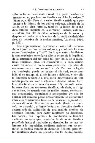 cid0 en forma meramente causal. "La parte penalmente
esencial no es, por lo tanto, finalista en el hecho culposo"
(MEZGER,1, 45). Pero si la acción finalista señala que per-
tenece a lo injusto de los delitos culposos, además de la
lesión de un bien jurídico, también la lesión de la me-
dida mínima impuesta en la dirección finalista, entonces
abandona con ello la esfera ontológica de la acción y
desplaza el problema a la esfera de la antijuricidad (Mu-
Roz, La doctrina de la acción finalista, Valencia, 1954,
p. 132) .
Esta argumentación desconoce el contenido decisivo
de lo injusto en los delitos culposos, y confunde los con-
ceptos "ontológico" y "real". En lo que ataiíe a lo último,
la contemplación ontológica sólo se ocupa de la legalidad
de la estructura del sér como tal (por tanto, de la causa-
lidad, finalidad, etc.) , sin considerar si, y hasta dónde,
existe realmente o no la correspondiente legalidad de
estructura en un proceso real del sér. Por eso, la legali-
dad ontológica puede pertenecer al sér real, como tam-
bién al no real (p. ej., al sér futuro o debido) ,'y por ello
la dirección tendiente a una meta determi~adade una
acción puede ser real o solamente debida. Ahora bien;
la acción finalista expresa dos cosas: lo) que toda acción
humana tiene una estructura finalista, vale decir, se dirige
a si misma, de acuerdo con los medios, metas, consecuen-
cias secundarias, mentalmente anticipadas; 20) que las
normas del derecho penal necesariamente se estructuran
sobre esca construcción finalista de la acción, o prohibien-
do una dirección finalista determinada (hacia un resul-
tado no deseado), o imponiendo una dirección finalista
determinada (la aplicación de una medida mínima de
dirección finalista, para evitar resultados no deseados) .
Las normas, con respecto a la prohibición, se lesionan
mediante acciones que concretan la dirección finalista
prohibida hacia el resultado no deseado; las normas re-
ferentes a la imposición, mediante acciones que no con-
cretan la medida mínima de dirección finalista, para evi-
tar resultados dados no deseados. En los delitos dolosos,
 