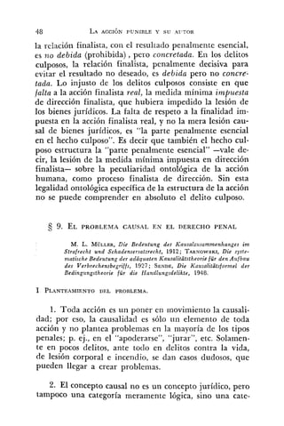 la relación finalista, con el resultado penaimente esencial,
es izo debida (prohibida), pero concretada. Eri los delitos
culposos, la relación finalista, penalmente decisiva para
evitar el resultado no deseado, es debida pero no concrfi
tada. Lo injusto de los delitos culposos consiste en que
falta a la acción finalista real, la medida mínima impuesta
de dirección finalista, que hubiera impedido la lesión de
los bienes jurídicos. La falta de respeto a la finalidad im-
puesta en la acción finalista real, y no la mera lesión cau-
sal de bienes jurídicos, es "la parte penalmente esencial
en el hecho cnlposo". Es decir que también el hecho cul-
poso estructura la "parte penalmente esencial" -vale de-
cir, la lesión de la medida mínima impuesta en dirección
finalista- sobre la peculiaridad ontológica de la acción
humana, como proceso finalista de dirección. Sin esta
legalidad ontológica específica de la estructura de la acción
no se puede comprender en absoluto el delito culposo.
M. L. MWLLER,Die Bedeutung des Kaltsaltusammenhanges im
Strafrecht und Schadensersatzrecht, 1912; TARNOWSKI,Die sysbe-
matische Bedeutung der adaquaten Kausalitatstheorie fiir den Aufbau
des Verbrechensbegriffs, 1927; SENDE,Die Kausalitatsformel der
Bedingungstheorie für die Handlungsdelikte, 1948.
1. Toda acción es un poner en movimiento la causali-
dad; por eso, la causalidad es sólo un elemento de toda
acción y no plantea problemas en la mayoría de los tipos
penales; p. ej., en el "apoderarse", "jurar", etc. Solamen-
te en pocos delitos, ante todo en delitos contra la vida,
de lesión corporal e incendio, se dan casos dudosos, que
pueden llegar a crear problemas.
2. El concepto causal no es un concepto jurídico, pero
tampoco una categoría meramente lógica, sino una cate-
 