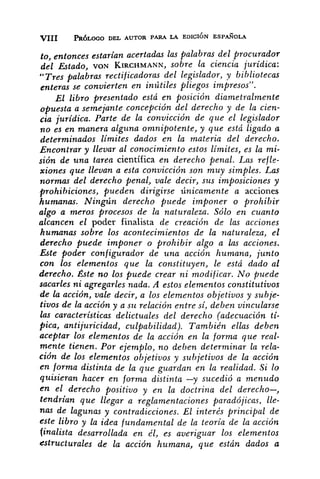 to, entonces estarian acertadas las palabras del procurador
del &tudo, vo;u KIRCHMANN,sobre la ciencia jurídica:
"Trespalabras rectif icadoras del legislador, y bibliotecas
enteras se convierten en inútdes pliegos impresos".
~1 libro presentado está en posición diametralmente
opuesta a semejante concepción del derecho y de la cien-
cia jurídica. Parte de la convicción de que el legislador
no es en manera algzrna omnipotente, y que está ligado a
determinados limites dados en la materia del derecho.
Encontrar y llevar al conocimiento estos limites, es la mi-
sión de una tarea científica en derecho penal. Las refle-
xiones que llevan a esta convicción son muy simples. Las
normas del derecho penal, vale decir, sus imposiciones y
prohibiciones, pueden dirigirse únicamente a acciones
humanas. Ningún derecho puede imponer o prohibir
algo a meros procesos de la naturaleza. Sólo en cuanto
alcancen el poder finalista de creación de las acciones
humanas sobre los acontecimientos de la naturaleza, el
derecho puede imponer o prohibir algo a Ins acciones.
Este poder configurador de una acción humana, junto
con los elementos que la constituyen, le está dado al
derecho. Éste no los puede crear ni modificar. No puede
sacarles ni agregarles nada. A estos alementos constitutivos
de la acción, vale decir, a los elementos objetivos y suhje-
tivos de la acción y a SZL relación entre si, deben vincularse
las caracteristicas delictuales del derecho (adecuación tí-
pica, antijuricidad, culpabilidad). También ellas deben
aceptar los elementos de la acción en la forma que real-
mente tienen. Por ejemplo, no deben determinar la rela-
ción de los elementos objetivos y subjetivos de la acción
en forma distinta de la que guaidan en la realidad. Si lo
qllisieran hacer en forma distinta -y sucedió a menudo
en el derecho positivo y en la doctrina del derecho-,
tendrian que llegar a reglamentaciones paradójicas, lle-
nas de lagunas y contradicciones. El interés principal de
este libro y la idea fundamental de la teoría de la acción
finalista desarrollada en él, es averiguar los elementos
estructurales de la acción humana, que están dados a
 