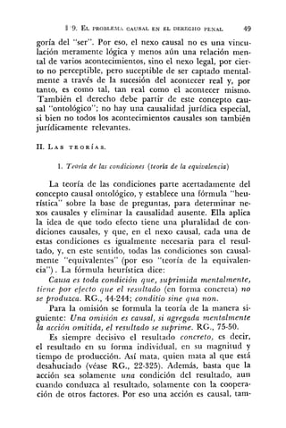 a '9. EL ~ R O B L E B I ~CAUSAL E N EL DERECHO PENAL 49
goría del "ser". Por eso, el nexo causal no es una vincu-
lación meramente lógica y menos aún una relación men-
tal de varios acontecimientos, sino el nexo legal, por cier-
to no perceptible, pero suceptible de ser captado mental-
mente a través de la sucesión del acontecer real y, por
tanto, es como tal, tan real como el acontecer mismo.
También el derecho debe partir de este concepto cau-
sal "ontológico"; no hay una causalidad jurídica especial,
si bien no todos los acontecimientos causales son también
jurídicamente relevantes.
1. Teoría de las condiciones (teoría de la equivalencia)
La teoría de las condiciones parte acertadamente del
concepto causal ontológico, y establece una fórmula "heu-
rística" sobre la base de preguntas, para determinar ne-
xos causales y eliminar la causalidad ausente. Ella aplica
la idea de que todo efecto tiene una pluralidad de con-
diciones causales, y que, en el nexo causal, cada una de
estas condiciones es igualmente necesaria para el resul-
tado, y, en este sentido, todas las condiciones son causal-
mente "equivalentes" (por eso "teoría de la equivalen-
cia") . La fórmula heurística dice:
Causa es toda condición que, suprimida mentalmente,
time por efecto que el resultado (en forma concreta) no
se produzca. RG., 44-244; conditio sine qua non.
Para la omisión se formula la teoría de la manera si-
guiente: Una omisión es causal, si agregada mentalmente
la acción omitida, el resultado se suprime. RG., 75-50.
Es siempre decisivo el resultado concreto, es decir,
el resultado en su forma individual, en su magnitud y
tiempo de producción. Así mata, quien mata al que está
desahuciado (véase RG., 22-325). Además, basta que la
acción sea solamente una condición del resultado, aun
cuando conduzca al resultado, solamente con la coopera-
ción de otros factores. Por eso una acción es causal, tam-
 