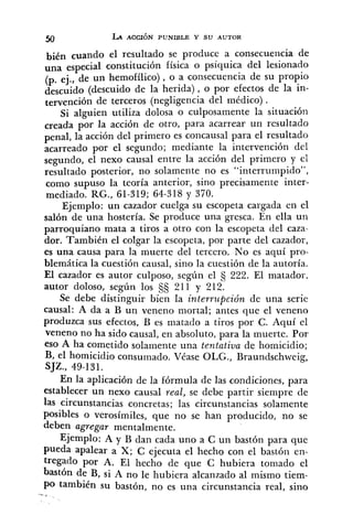 bién cuando el resultado se produce a consecuencia de
una especial constitución física o psíquica del lesionado
(p. ej., de un hemofílico) , o a consecuencia de su propio
descuido (descuido de la herida), o por efectos de la in-
tervención de terceros (negligencia del médico) .
Si alguien utiliza dolosa o culposamente la situación
creada por la acción de otro, para acarrear un resultado
penal, la acción del primero es concausal para el resultado
acarreado por el segundo; mediante la intervención del
segundo, el nexo causal entre la acción del primero y el
resultado posterior, no solamente no es "interrumpido",
como supuso la teoría anterior, sino precisamente inter-
mediado. RG., 61-319; 64-318 y 370.
Ejemplo: un cazador cuelga su escopeta cargada en el
salón de una hostería. Se produce una gresca. En ella un-
parroquiano mata a tiros a otro con la escopeta del caza-
dor. También el colgar la escopeta, por parte del cazador,
es una causa para la muerte del tercero. No es aquí pro-
blemática la cuestión causal, sino la cuestión de la autoría.
El cazador es autor culposo, según el 222. El matador,
autor doloso, según los 211 y 212.
Se debe distinguir bien la interrupción de una serie
causal: A da a B un veneno mortal; antes que el veneno
produzca sus efectos, B es matado a tiros por C. Aquí el
veneno no ha sido causal, en absoluto, para la muerte. Por
eso A ha cometido solamente una tentativa de homicidio;
B, el homicidio consumado. Véase OLG., Braundschweig,
SJZ., 49-131.
En la aplicación de la fórmula de las condiciones, para
establecer un nexo causal real, se debe partir siempre de
las circunstancias concretas; las circunstancias solamente
posibles o verosímiles, que no se han producido, no se
deben agregar mentalmente.
Ejemplo: A y B dan cada uno a C un bastón para que
pueda apalear a X; C ejecuta el hecho con el bastón en-
tregado por A. El hecho de que C hubiera tomado el
bastón de B, si A no le hubiera alcanzado al mismo tiem-
po también su bastón, no es una circunstancia real, sino
 