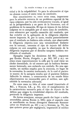 cidad y de la culpabilidad. Ya para la adecuación al tipo
no alcanza nunca el mero nexo de condición.
Este conocimiento es, entre otras cosas, importante
para la solución correcta de un problema especial de los
tipos culposos, que ha sido erróneamente tratado, al igual
en la jurisprudencia y en parte de la literatura, con el
problema de la causación. El tipo de injusto de los delitos
culposos no es cumplido por el mero nexo de condición,
sino solamente por aquella causación del resultado, que
fue evitable en la aplicación de la diligencia objetiva-
mente impuesta. Si, por lo tanto, resulta posteriormente
que el resultado no hubiera sido evitado, aun observando
la diligencia objetiva (con una verosimilitud lindante
con la certeza), entonces el tipo de injusto del delito
culposo no está cumplido, ya que la observancia de la
diligencia impuesta por el derecho tampoco hubiera mo-
dificado el resultado.
Ejemplos (según las decisiones del RG., expuestas
por EXNER;FRANK,Festgabe, I, ps. 583, 587 y SS.):un
chico cruza repentinamente la calle por la cual viene un
chofer descuidado, de tal manera que lo hubiera forzosa-
mente lesionado, aun andando con cuidado. En una ope-
ración, un médico emplea para la anestesia, en lugar de
la novocaína, la cocaína inadecuada, de la cual el pacien-
te muere; de la autopsia resulta que el paciente hubiera
fallecido lo mismo, a consecuencia de un estado físico
objetivamente no reconocible para el médico, aun apli-
cándole la novocaína adecuada.
En estos casos no falta el nexo causal (inacertado el
RG., y NAGLER,LK., p. 55), sino el cumplimiento de
la característica necesaria para el tipo de injusto de los
delitos que exigen la evitabilidad objetiva del resultado,
poniendo la diligencia impuesta.
En forma semejante, aunque puede dar lugar a malos
entendidos, piensa EXNER(1, 584); para el segundo caso
se manifiestan en forma divergente EBERHARDSCHMIDT
(Arzt im Strafrecht, ps. 201 y SS.)y SPENDEL(p. 73), los
que quieren penar por negligencia, imputando al médico
 