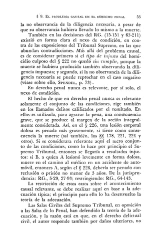 la no observancia de la diligencia cecesaria, a pesar de
que su observancia hubiera llevado lo mismo a !a muerte.
También en las decisiones del RG. (15-151 y 63-211)
existió en forma clara el nexo de condición, en con-
tra de las exposiciones del Tribunal Supremo, en las que
abundan contradicciones. Más allá del problema causal,
es de considerar primero si el tipo de znjz~stodel ho~ni-
cidio culposo del 222 no quedó si72 cz~nzplir,porque la
muerte se hubiera producido también observando la dili-
gencia impuesta; y segundo, si la no observancia de la dili-
gencia necesaria se puede reprochar en el caso negativo
(véase sobre ello, SPENDEL,p. 73).
En derecho penal nunca es relevante, por sí solo, el
nexo de condición.
El hecho de que en derecho penal nunca es relevante
solamente el conjunto de las condiciones, rige también
en los llamados delitos calificados por el resultado. En
ellos es utilizada, para agravar la pena, una consecuencia
grave, que se produce al margen de la acción integral-
mente considerada. Así, en el 3 226, una lesión corporal
dolosa es penada más gravemente, si tiene como conse-
cuencia la muerte (así tambibn, los 178, 221, 224 y
otros). Si se considerara relevante aquí el mero conjun-
t o de las condiciones, como lo hace por principio e l Su-
premo Tribunal, entonces se llegaría a resultados injus-
tos: si 13, a quien A lesionó levemente en forma dolosa,
muere en el camino al médico en un accidente de auto-
móvil, entonces A, según el's 226, debería ser penado con
reclusión o prisión no menor de 3 años. De la jurispru-
dencia: RG., 5-29, 27-93; restringiendo: RG., 64-143.
La restricción de estos casos sobre el acontecimiento
causal relevante, se debe realizar aquí en base a la ade-
cuación típica; el principio para ello lo ha desenvuelto la
teoría de la adecuación.
Las Salas Civiles del Supremo Tribunal, en oposición
a las Salas de lo Penal, han defendido la teoría de la ade-
cuación, y la razón, está en que, en el derecho delictual
civil, el autor responde también por daños ulteriores, no
 