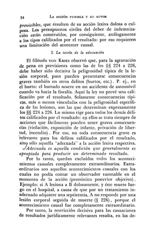 previsibles, que resulten de su acción lesiva dolosa o cul-
posa. Los presupuestos civiles del deber de indemniza-
ción están construídos, por consiguiente, análogamente
a los tipos calificados por el resultado; por eso requieren
una limitación del acontecer causal.
2. La teoría de la adecuación
El filósofo VON KRIESobservó que, para la agravación
de pena en previsiones como las de los 5s 224 a 226,
debe haber sido decisiva la peligrosidad típica de la le-
sión corporal, pues pueden presentarse consecuencias
graves también en otros delitos (hurtos, etc.) . P. ej., en
el hurto: el hurtado muere en un accidente de automóvil
cuando va hacia la fiscalía. Aquí la ley no prevé una cali-
ficación por el resultado. Solamente consecuencias típi-
cas, más o menos vinculadas con la peligrosidad específi-
ca de las lesiones, son las que determinan expresamente
los 224 a 226. Lo mismo rige para todos los demás deli-
tos calificados por el resultado: en ellos se trata siempre de
acciones que fácilmente pueden tener graves consecuen-
cias (violación, exposición de infante, privación de liber-
tad, incendio). Por eso, no toda consecuencia grave es
"relevante para los delitos calificados por el resultado,
sin sólo aquella "adecuada" a la acción lesiva respectiva.
Adecuada es aquella condición que generalmente es
apropiada para producir u n determinado resultado.
Por lo tanto, quedan excluídos todos los aconteci-
mientos causales completamente extraordinarios. Extra-
ordinarios son aquellos acontecimientos causales con los
cuales no podía contar un observador razonable en el
momento de la acción (pronóstico posterior objetivo) .
Ejemplo: si A lesiona a B dolosamente, y éste muere lue-
go en el hospital, a causa de que por un tratamiento in-
adecuado adquiere una septicemia, A no responde por una
lesión corporal seguida de muerte (5 226), porque el
acontecimiento causal fue completamente extraordinario.
Por tanto, la restricción decisiva para las causaciones
de resultados jurídicamente relevantes resulta, en los de-
 