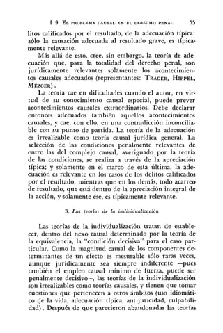 9. ÉL PROBLEMA CAUSAL EN EL DERECHO PENAL 55
litos calificados por el resultado, de la adecuación típica:
~610la causación adecuada al resultado grave, es típica-
mente relevante.
Más allá de esto, cree, sin embargo, la teoría de ade-
cuación que, para la totalidad del derecho penal, son
jurídicamente relevantes solamente los acontecimien-
tos causales adecuados (representantes: TRAGER,HIPPEL,
MEZGER).
La teoría cae en dificultades cuando el autor, en vir-
tud de su conocimiento causal especial, puede prever
acontecimientos causales extraordinarios. Debe declarar
entonces adecuados también aquellos acontecimientos
causales, y cae, con ello, en una contradicción inconcilia-
ble con su punto de partida. La teoría de la adecuación
es irrealizable como teoría causal jurídica general. La
selección de las condiciones penalmente relevantes de
entre las del complejo causal, averiguado por la teoría
de las condiciones, se realiza a través de la apreciación
típica; y solamente en el marco de esta última, la ade-
cuación es relevante en los casos de los delitos calificados
por el resultado, mientras que en los demás, todo acarreo
de resultado, que está dentro de la apreciación integral de
la acción, y solamente ése, es típicamente relevante.
3. Las teorias de la individualización
Las teorías de la individualización tratan de estable-
cer, dentro del nexo causal determinado por la teoría de
la equivalencia, la "condición decisiva" para el caso par-
ticular. Como la magnitud causal de los componentes de-
terminantes de un efecto es mesurable sólo raras veces,
aunque jurídicamente sea siempre indiferente -pues
también el empleo causal mínimo de fuerza, puede ser
penalmente decisivo-, las teorías de la individualización
son irrealizables como teorías causales, y tienen que tomar
cuestiones que pertenecen a otros ámbitos (uso idiomáti-
co de la vida, adecuación típica, antijuricidad, culpabili-
dad) . Después de que parecieron abandonadas las teorías
 