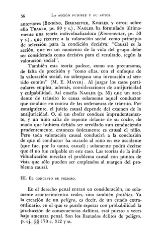 anteriores (BINDING,BIRKMEYER,KOHLERY otros; sobre
ello TRAGER,ps. 80 y S.), NAGLERha formulado última-
mente una teoría individualizadora (Komrnentar, ps. 53
y s.), que recurre a la valoración social como principio
de selección para la condición decisiva: "Causal es la
acción, que en un momento de la vida del grupo debe
ser considerada como decisiva para el resultado, según la
valoración social".
También esta teoría padece, como sus precursoras,
de falta de precisión y "coxno ellas,-con el enfoque de
la valoración social, no sobrepasa una invocación al sen-
tido común" (M. E. MAYER). Al juzgar los casos parti-
culares emplea, además, consideraciones de antijuricidad
y culpabilidad. Así enseña NAGLER(p. 55) que un acci-
dente de tránsito lo causa solamente aquel conductor
que conduce en contra de las ordenanzas de tránsito. Por
consiguiente, el juicio causal depende del examen de la
antijuricidad. 0, si un chofer conduce imprudentemen-
te, y un niño salta de repente delante de su coche, de
modo que hubiera debido ser arrollado aun conduciendo
prudentemente, entonces únicamente es causal el niño.
Pero toda valoración causal conducirá a la conclusión
de que el conductor ha matado al niño en ese accidente
(que fue, por lo tanto, causal) ; solamente podrá decirse
que él no fue culpable en este caso. Las teorías de la indi-
vidualización mezclan el problema causal con puntos de
vista que sólo pueden ser empleados al margen del pro-
blema causal.
En el derecho penal entran en consideración, no sola-
mente acontecimientos reales, sino también posibles. Ya
la creación de un peligro, es decir, de un estado extra-
ordinario, en el que se puede esperar con probabilidad la
producción de consecuencias dañinas, está puesto a veces
bajo amenaza penal. Son los llamados delitos de peligro,
p. ej., 170 c, 312 y SS.
 