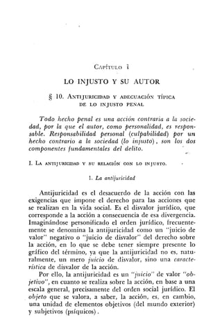 LO INJUSTO Y SU AUTOR
5 10. ANTIJURICIDADY ADECUACIÓN TÍPICA
DE LO INJUSTO PENAL
Todo hecho penal es una acción contraria a la socie-
dad, por la que el autor, como personalidad, es respon-
sable. Responsabilidad personal (culpabilidad) por un
hecho contrario a la sociedad (lo injusto), son los dos
componentes fundamentales del delito.
1. La antijuricidad
Antijuricidad es el desacuerdo de la acción con las
exigencias que impone el derecho para las acciones que
se realizan en la vida social. Es el disvalor jurídico, que
corresponde a la acción a consecuencia de esa divergencia.
Imaginándose personificado el orden jurídico, frecuente-
mente se denomina la antijuricidad como un "juicio de
valor" negativo o "juicio de disvalor" del derecho sobre
la acción, en lo que se debe tener siempre presente lo
gráfico del término, ya que la antijuricidad no es, natu-
ralmente, un mero juicio de disvalor, sino una cnracte-
ristica de disvalor de la acción.
Por ello, la antijuricidad es un "jziicio" de valor "ob-
jetivo", en cuanto se realiza sobre la acción, en base a una
escala general, precisamente del orden social jurídico. El
objeto que se valora, a saber, la acción, es, en cambio,
una unidad de elementos objetivos (del mundo exterior)
y subjetivos (psíquicos) .
 