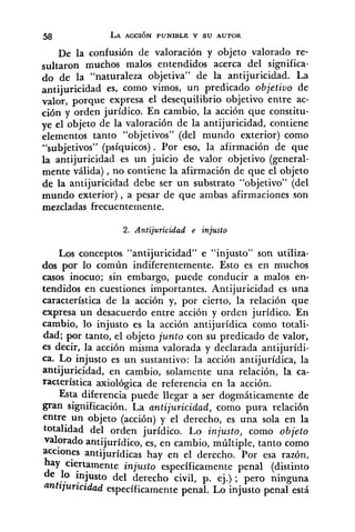 De la confusibn de valoración y objeto valorado re-
sultaron muchos malos entendidos acerca del significa-
do de la "naturaleza objetiva" de la antijuricidad. La
antijuricidad es, como vimos, un predicado objetiuo de
valor, porque expresa el desequilibrio objetivo entre ac-
ción y orden jurídico. En cambio, la acción que constitu-
ye el objeto de la valoración de la antijuricidad, contiene
elementos tanto "objetivos" (del mundo exterior) como
"subjetivos" (psíquicos). Por eso, la afirmación de que
la antijuricidad es un juicio de valor objetivo (general-
mente válida), no contiene la afirmación de que el objeto
de la antijuricidad debe ser un substrato "objetivo" (del
mundo exterior), a pesar de que ambas afirmaciones son
mezcladas frecuentemente.
2. Antijuricidad e injusto
Los conceptos "antijuricidad" e "injusto" son utiliza-
dos por lo común indiferentemente. Esto es en muchos
casos inocuo; sin embargo, puede conducir a malos en-
tendidos en cuestiones importantes. Antijuricidad es una
característica de la acción y, por cierto, la relación que
expresa un desacuerdo entre acción y orden jurídico. En
cambio, lo injusto es la acción antijurídica como totali-
dad; por tanto, el objeto junto con su predicado de valor,
es decir, la acción misma valorada y declarada antijurídi-
ca. Lo injusto es un sustantivo: la acción antijurídica, la
antijuricidad, en cambio, solamente una relación, la ca-
racterística axiológica de referencia en la acción.
Esta diferencia puede llegar a ser dogmáticamente de
gran significación. La antijuricidad, como pura relación
entre un objeto (acción) y el derecho, es una sola en la
totalidad del orden jurídico. Lo injusto, como objeto
valorado antijuridico, es, en cambio, múltiple, tanto como
acciones antijurídicas hay en el derecho. Por esa razón,
hay ciertamente injusto especificamente penal (distinto
de 10 injusto del derecho civil, p. ej.) ; pero ninguna
antijuficidad especificamente penal. Lo injusto penal está
 