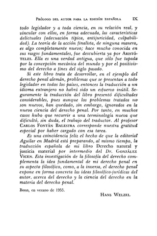 todo legislador y a toda ciencia, e n su relación real, y
vi?zcular con ellos, en forma adecuada, las características
delictuales (adecuación tipica, antijuricidad, culpabili-
dad). La teoría de la acción finalista, de ninguna manera,
es algo completamente nuevo; hace mucho conocida e n
SUS rasgos fundamentales, fue descubierta ya por ARISTÓ-
TELES. Ella es una verdad antigua, que sólo fue tapada
por la concepción mecánica del mundo y por el positivis-
mo del derecho a fines del siglo pasado.
Si este libro trata de desarrollar, en el ejemplo del
derecho penal alemán, problemas que se presentan a todo
legislador en todos los paises, entonces la traducción a zlrt:
idioma extranjero no habrá sido u n esfuerzo inútil. Se-
guramente la traducción del libro presentó dificultades
considerables, pues aunque los problemas tratados 1 1 0
son nuevos, han quedado, sin embargo, ignorados en la
nueva ciencia del derecho penal. Por tanto, en muchos
casos hubo que recurrir a una terminologia nueva que
dificzlltó, sin duda, el trabajo del traductor. Al profesor
CARLOSFONTÁN BALESTRAcorresponde nuestra gratitud
esp~cialpor haber cargado con esa tarea.
Es una coincidencia feliz el hecho de que la editorial
Aguilar en Madrid está preparando, al mismo tiempo, la
traducción esfiañola de mi libro Derecho natural y
justicia material por intermedio del Dr. GONZÁLEZ
VICEN.Esta investigación de la filosofía del derecho com-
plementa la idea fundamental de mi derecho penal en
su aspecto filosófico, como, a la inversa, el derecho penar
cSxponeen forma concrefa las ideas filosófico-jurídicas del
autor. acerca del derecho y la ciencia del derecho en la
materia del derecho penal.
Bonn, en verano de 1955.
HANSWELZEL
 