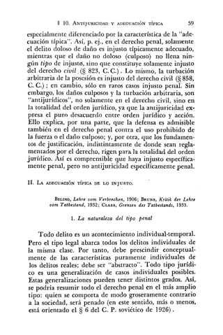 especialmente diferenciado por la característica de la "ade-
cuación típica". Así, p. ej., en el derecho penal, solamente
el delito doloso de daño es injusto típicamente adecuado,
mientras que el daño no doloso (culposo) no llena nin-
gún tipo de injusto, sino que constituye solamente injusto
del derecho civil (S 823, C. C.). Lo mismo, la turbación
arbitraria de la posesión es injusto del derecho civil (S 858,
C. C.) ; en cambio, sólo en raros casos injusto penal. Sin
embargo, los daños culposos y la turbación arbitraria, son
"antijurídicos", no solamente en el derecho civil, sino en
la totalidad del orden jurídico, ya que la antijuricidad ex-
presa el puro desacuerdo entre orden jurídico y acción.
Ello explica, por una parte, que la defensa es admisible
también en el derecho penal contra el uso prohibido de
la fuerza o el daño culposo; y, por otra, que los fundamen-
tos de justificación, indistintamente de donde sean regla-
mentados por el derecho, rigen para la totalidad del orden
jurídico. Así es comprensible que haya injusto específica-
mente penal, pero no antijuricidad específicamentepenal.
BELING,Lehre vom Verbrechen, 1906; BRUNS,Kritik der Lehre
vom Tatbestand, 1932; CLASS,Grenzen des Tatbestands, 1933.
1. La naturaleza del tipo penal
Todo delito es un acontecimiento individual-temporal.
Pero el tipo legal abarca todos los delitos individuales de
la misma clase. Por tanto, debe prescindir conceptual-
mente de las características puramente individuales de
los delitos reales; debe ser "abstracto". Todo tipo jurídi-
co es una generalización de casos individuales posibles.
Estas generalizaciones pueden tener distintos grados. Así,
se podría resumir todo el derecho penal en el más amplio
tipo: quien se comporta de modo groseramente contrario
a la sociedad, será penado (en este sentido, más o menos,
está orientado el 6 del C. P. soviético de 1926).
 