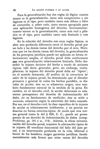 Para la generalización hay dos reglas de lógica: cuanto
mayor es la generalización, tanto más comprensivo y sin
lagunas es el tipo, pero también tanto más difuso y falto
de contenido, y, sobre todo, tanto menos apropiado para
una aplicación homogénea del derecho. Inversamente:
cuanto menor es la generalización, tanto más real y plás-
tico es el tipo, pero también tanto más limitado .y con
lagunas.
En la relación del derecho don estas reglas lógicas, se
abre una profunda diferencia entre e1 derecho penal por
un lado y las demás ramas del derecho por el otro. Mien-
tras que en las demás ramas del derecho, la generalización
de los preceptos jurídicos puede ser aplicada en forma re-
lativamente amplia, el derecho penal debe conformarse
con una generalización relativamente limitada. Debe des-
cribir lo injusto decisivo del hecho a través de acciones
típicas, vale decir, generales, pero, sin embargo, reales-
plásticas; lo injusto del derecho penal debe ser "típico",
en el sentido destacado. El análisis de la estructura de
valor de lo injusto penal, ha demostrado que el disvalor
primario y general de todos los hechos punibles, es dis-
valor de acción; éste no es solamente origen, sino tam-
bién fundamento esencial de la medida de la pena. En
cambio, en el derecho civil, la acción delictuosa es sola-
mente presupuesto del derecho de indemnización del
daño, no su fundamento de medición; éste se mide a
menudo, solamente según la extensión del daño causado.
Por eso, en el derecho civil, la clase específica de lo injusto
de acción es relativamente indiferente, y no precisa ser
descrita en forma concreta-típica; de modo que una nor-
ma general como la del 826, C. C., puede ser presu-
puesto de un derecho de indemnización de daños (comp.
Prohleme, ps. 101 y SS.,114). Además, la eficaz estructu-
ración del derecho penal, requiere la adecuación típica de
lo injusto. El veredicto ético-social del fallo del juez pe-
nal, y su intervención profunda en la vida, libertad y
honor de los hombres, exigen garantías jurídicas, funda-
mentalmente más firmes que otras ramas del derecho
 