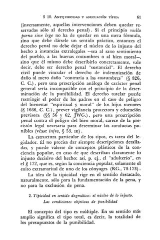 (inversamente, aquellas intervenciones deben quedar re-
servadas sólo al derecho penal). Si el principio nulla
pana sine lege no ha de quedar en una mera fórmula,
sino que debe dársele un sentido práctico, entonces el
derecho penal no debe dejar el núcleo de lo injusto del
hecho a instancias extralegales -sea al sano sentimiento
del pueblo, a las buenas costumbres o al bien moral-,
sino que él mismo debe describirlo concretamente, vale
decir, debe ser derecho penal "sustancial". El derecho
civil puede vincular el derecho de indemnización de
daño al mero daño "contrario a las costumbres" (S 826,
C. C.), pero una prescripción análoga de carácter penal
general sería inco~npatiblecon el principio de la deter-
minación de la punibilidad. El derecho tutelar puede
restringir el poder de los padres en el caso de peligro
del bienestar "espiritual y moral" de los hijos menores
(S 1666, C. C.) , prever vigilancia protectora y educación
previsora (55 56 y 62, JIVG.) , pero una prescripción
penal contra el peligro del bien nioral, carece de la pre-
cisión legal necesaria para determinar las conductas pu-
nibles (véase infra, Ej 53, 111).
La estructura particular de los tipos, es tarea del le-
gislador. Él no precisa dar siempre descripciones detalla-
das, y puede valerse de conceptos plásticos de la con-
ciencia popular, en caso de que describan claramente lo
injusto decisivo del hecho; así, p. ej., el "adulterio", en
el 172, que es, según la conciencia popular, solamente el
coito extramarital de uno de los cónyuges (RG., 70-173).
La idea de la tipicidad rige en el sentido destacado,
naturalmente, sólo para la fundamentación de la pena, y
no para la exclusión de pena.
2. Tipicidad en sentido dogmático: el núcleo de lo injusto.
Las condiciones objetivas de punibilidad
El concepto del tipo es múltiple. En su sentido más
amplio significa el tipo total, es decir, la totalidad de
los presupuestos de la punibilidad.
 