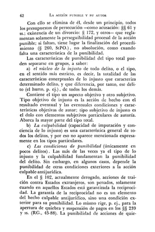 Con ello se elimina de él, desde un principio, todos
los presupuestos de persecución -como acusación: §§ 61 y
SS.; de un divorcio: 172, y otros- que regla-
mentan solamente la perseguibilidad procesal de la acción
punible; si faltan, tiene lugar la finalización del procedi-
miento (5 260, StPO.), no absolución, como cuando
falta una característica de la punibilidad.
Las características de punibilidad del tipo total pue-
den separarse en grupos, a saber:
a) el núcleo de lo injusto de todo delito, o el tipo,
en el sentido más estricto, es decir, la totalidad de las
características conceptuales de lo injusto que caracteriza
determinado delito, y que diferencia, por tanto, ese deli-
to (el hurto, p. ej.), de todos los demás.
Contiene el tipo un aspecto objetivo y otro subjetivo.
Tipo objetivo de injusto es la acción de hecho con el
resultado eventual y las eventuales condiciones y carac-
terísticas objetivas de autor; tipo subjetivo de injusto es
el dolo con elementos subjetivos particulares de autoría.
Abarca la mayor parte del tipo total.
b) La cz~lpabilidad(capacidad de imputación y con-
ciencia de lo injusto) es una característica general de to-
dos los delitos, y por eso no aparece mencionada expresa-
mente en los tipos particulares.
c) Las condiciones de punibilidad (únicamente en
pocos delitos). Las más de las veces ya el tipo de lo
injusto y la culpabilidad fundamentan la punibilidad
del delito. Sin embargo, en algunos casos, depende la
punibilidad de otras condiciones exteriores a la acción
culpable-antijurídica.
En el 102, actualmente derogado, acciones de trai-
ción contra Estados extranjeros, son penados, solamente
cuando en aquellos Estados está garantizada la reciproci-
dad. La garantía de la reciprocidad no es un elemento
del hecho culpable antijurídico, sino una condición ex-
terior para su punibilidad. Lo mismo rige, p. ej., para la
apertura de quiebra y suspensión de pagos en los 239
y SS. (RG., 45-88). La punibilidad de acciones de quie-
 