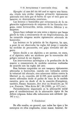 Ejemplo: el caso del tío del cual se espera una heren-
cia, citado más arriba: ninguna privación típicamente
adecuada está dada por el hecho de que el tren pare so-
lamente en determinadas estaciones.
Las lesiones y homicidios por consecuencia de la ex-
plotación reglamentaria de empresas de las llamadas ries-
gosas, como ferrocarriles, minas, canteras, fábricas y se-
mejantes.
Quien hace trabajar en una mina a alguien que luego
pierde la vida a consecuencia de un desprendimiento, no
ha cometido ninguna acción típicamente adecuada de
homicidio.
Las lesiones en la práctica de los deportes, las que,
a pesar de ser observadas las reglas del juego y tomadas
las medidas de precaución, son gajes normales del de-
porte.
Quien decide a un alpinista a un ascenso, no mata,
si el alpinista sufre un accidente por la concreción del
peligro normal de ese deporte.
Las intervenciones quirúrgicas y la producción de la
muerte a consecuencia de medidas curativas realizadas
de acuerdo con las reglas del arte.
Esas lesiones corporales no son tampoco típicamente
adecuadas u homicidios, cuando son realizadas contra
la voluntad del afectado, sino solamente delitos contra la
libertad; p. ej., coacción, del 240, pues quedan social-
mente adecuadas desde el punto de vista de la medida
curativa, pero no desde el de la coacción (Compárese,
también, EBERH.SCHMTDT,De7 Arzt irn ~trnfiecht,ps. 72
y SS.;ENGISCH,"Mon Krim Bi", 30 (1939), ps. 417 y SS.).
Particularmente importante es la adecuación social
para el establecimiento de la adecuación típica de los
delitos culposos. Sobre ello volveremos más adelante (ps.
141 y s.) .
3. Conclusiones
De ello resulta, en general, que todos los tipos y los
conceptos en ellos empleados, como matar, lesionar, da-
 