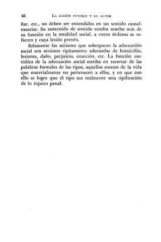 ñar, etc., no deben ser entendidos en un sentido causal-
exterior. Su contenido de sentido resulta mucho más de
su función e n la totalidad social, a cuyos órdenes se re-
fieren y cuya lesión prevén.
Solamente las acciones que sobrepasan la adecuación
social son acciones típicamente adecuadas de homicidio,
lesiones, daño, perjuicio, coacción, etc. La función me-
tódica de la adecuación social estriba en recortar de las
palabras formales de los tipos, aquellos sucesos de la vida
que materialmente no pertenecen a ellos, y en que con
ello se logra que el tipo sea realmente una tipificación
de lo injusto penal.
 