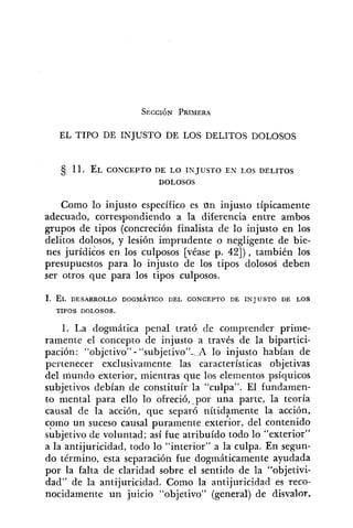 EL TIPO DE INJUSTO DE LOS DELITOS DOLOSOS
11. EL CONCEPTO DE LO INJUSTO EN LOS DELITOS
DOLOSOS
Como lo injusto específico es un injusto típicamente
adecuado, correspondiendo a la diferencia entre ambos
grupos de tipos (concreción finalista de lo iiljusto en los
delitos dolosos, y lesión imprudente o negligente de bie-
nes jurídicos en los culposos [véase p. 42]), también los
presupuestos para lo injusto de los tipos dolosos deben
ser otros que para los tipos culposos.
1. EL DESARROLLO DOGMÁTICO DEL CONCEPTO DE INJUSTO DE LOS
TIPOS DOLOSOS.
l. La dogmática penal trató de comprender prime-
ramente el concepto de injusto a través de la bipartici-
pación: "objetivo" - "subjetivoW._Alo injusto habían de
pertenecer exclusivamente las características objetivas
del mundo exterior, mientras que los elementos psíquicos
subjetivos debían de constituír la "culpa". El fundamen-
to mental para ello lo ofreció, por una parte, la teoría
causal de la acción, que separó nítidlmente la acción,
como un suceso causal puramente exterior, del contenido
subjetivo de voluntad; así fue atribuído todo lo "exterior"
a la antijuricidad, todo lo "interior" a la culpa. En segun-
do término, esta separación fue dogmáticamente ayudada
por la falta de claridad sobre el sentido de la "objetivi-
dad" de la antijuricidad. Como la antijuricidad es reco-
nocidamente un juicio "objetivo" (general) de disvalor,
 