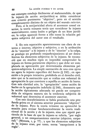 ese concepto condujo fácilmente al malentendido, de que
lo injusto (la acción antijuridica) se debía considerar
con criterio purámente "objetivo", pero en el sentido
completamente distinto de un objeto del mundo exterior.
Pero, si la antijuricidad afecta al acontecer causal ex-
terior, la teoría reinante tenía que considerar lo injusto
materialmente, como lesión o peligro de un bien jurídi-
co; la culpa apareció frente a ello como la relación psí-
quica subjetiva del autor con el resultado.
2, En esta separación aparentemente tan clara de ex-
terno e interno, objetivo y subjetivo, y en la atribución
de lo "exterior" a lo injusto y de lo "interior" a la culpa,
se produjo un profundo resquebrajamiento al ser descu-
biertos los elementos subjetivos de lo injusto. Se recono-
ció que en muchos tipos es imposible comprender lo
injusto en forma puramente objetiva y que debe ser com-
pletada su apreciación por determinados elementos psí-
quicos-subjetivos. La simple sustracción de una cosa ajena
no agota lo injusto específico del hurto (5 242), en opo-
sición a la propia iniciativa, prohibida en el derecho civil,
sino que es la sustracción que se realiza con voluntad de
apropiación la que convierte a aquélla en acción de hurto.
Con más claridad aún, la "apropiación" como acción de
hecho en la apropiación indebida (5 246) , demuestra que
la acción típicamente adecuada no puede ser compren-
dida de ninguna manera sin la tendencia subjetiva de
voluntad que determina el acontecer exterior.
Con este descubrimiento se había producido una pro-
funda grieta en el sistema anterior puramente "objetivo"
de lo injusto. Pero la teoría reinante no aprovechó la
ocasión para revisar fundamentalmente la teoría tradi-
cional de la acción y de lo injusto, sino que siguió par-
tiendo de la base de que lo injusto se refería, "por regla
general, a un comportamiento exterior (objetivo, corpo-
'al) " (MEZGER,1, p. 77) , y que los elementos subjetivos
1 <
de 10 injusto eran, por tanto, meras excepciones a la
regla".
 