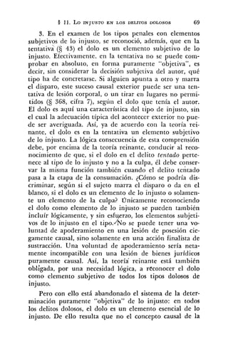 § 11. Lo INJUSTO EN LOS DELITOS DOLOSOS 69
3, En el examen de los tipos penales con elementos
subjetivos de lo injusto, se reconoció, además, que en la
tentativa (S 43) el dolo es un elemento subjetivo de lo
injusto. Efectivamente. en la tentativa no se puede com-
probar en absoluto, en forma puramente "objetiva", es
decir, sin considerar la decisión subjetiva del autor, q u i
tipo ha de concretarse. Si alguien apunta a otro y marra
el disparo, este suceso causal exterior puede ser una ten-
tativa de lesión corporal, o un tirar en lugares no permi-
tidos (S 368, cifra 7), según el dolo que tenía el autor.
El dolo es aquí una característica del tipo de injusto, sin
el cual la adecuación típica del acontecer exterior no pue-
de ser averiguada. Así, ya de acuerdo con la teoría rei-
nante, el dolo es en la tentativa un elemento subjetivo
de lo injusto. La lógica consecuencia de esta comprensión
debe, por encima de la teoría reinante, conducir al reco-
nocimiento de que, si el dolo en el delito tentado perte-
nece al tipo de lo injusto y no a la culpa, él debe conser-
var la misma función también cuando el delito tentado
pasa a la etapa de la consumación. ¿Cómo se podría dis-
criminar, según si el sujeto marra el disparo o da en el
blanco, si el dolo es un elemento de lo injusto o solamen-
te un elemento de la culpa? Unicamente reconociendo
el dolo como elemento de lo injusto se pueden también
incluir lógicamente, y sin esf rzo, los elementos subjeti-
vos de lo injusto en el tipo.xo se puede tener una vo-
luntad de apoderamiento en una lesión de posesión cie-
gamente causal, sino solamente en una acción finalista de
sustracción. Una voluntad de apoderamiento sería neta-
mente incompatible con una lesión de bienes jurídicos
puramente causal. Así, la teoría' reinante está también
obligada, por una necesidad lógica, a réconocer el dolo
como elemento subjetivo de todos los tipos dolosos de
injusto.
Pero con ello está abandonado el sistema de la deter-
minación puramente "objetiva" de lo injusto: en todos
los delitos dolosos, el dolo es un elemento esencial de lo
injusto. De ello resulta que no el concepto causal de la
 