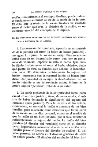 acción, sino solamente el concepto finalista, puede indicar
el fundamento adecuado al ser de la teoría de lo injusto.
El dolo, que la 'teoría de la acción finalista ha señalado
corno el factor que crea lo objetivo de la acción, es un
elemento esencial del concepto de lo injusto.
1. La causación del resultado, separada en su conteni-
do de la persona del autor (la lesión de bienes jurídicos),
no agota lo injusto; la acción es antijurídica solamente
como obra de un determinado autor, que, por su conte-
nido de voluntad, imprime su sello al hecho. Qué meta
ha fijado finalistamente el autor al hecho objetivo; desde
qué punto de vista ha obrado; qué deberes le incumbie-
ron; todo ello determina decisivamente lo injusto del
hecho, juntamente con la eventual lesión de bienes jurí-
dicos. Antijuricidad es siempre la desaprobación de un
hecho referido a u n determinado autor; injusto es la
acción injusta "personal", referida a su autor.
2. La teoría rechazada de la antijuricidad como lesión
causal de un bien jurídico, tiene, de todos modos, el mé-
rito de haber destacado la significación del aspecto del
resultado (bien jurídico). Para la mayoría de los delitos,
ciertamente, es esencial la lesión o amenaza de un bien
jurídico, pero solamente como elemento que forma parte
de la acción antijurídica personal, nunca en el sentido de
que la lesión de un bien jurídico, por sí sola, caracteriza
suficientemente lo injusto del hecho. La lesión del bien
jurídico (el disvalor del resultado) tiene en el derecho
penal importancia solamente dentro de una acción anti-
jurídica-personal (dentro del disvalor de acción). El dis-
valor personal de acción es el disvalor genérico de todos
10s delitos penales. El disvalor del resultado (el bien jurí-
 