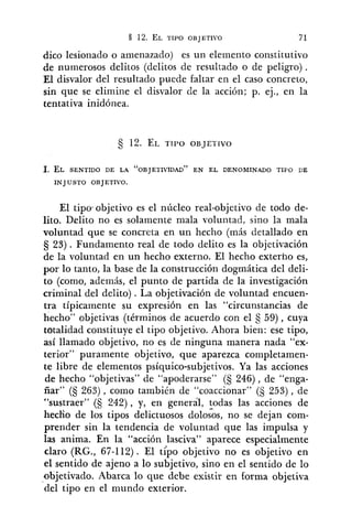 dico lesionado o amenazado) es un elemento constitutivo
de numerosos delitos (delitos de resultado o de peligro).
El disvalor del resultado puede faltar en el caso concreto,
sin que se elimine el disvalor de la acción; p. ej., en la
tentativa inidónea.
l. EL SENTIDO DE LA "OBJETIVIDAD" EN EL DENOMINADO TIPO CE
INJUSTO OBJETIVO.
El tipo~objetivoes el núcleo real-objetivo de todo de-
lito. Delito no es solamente mala voluiitad, sino la mala
voluntad que se concreta en un hecho (más detallado en
5 23). Fundamento real de todo delito es la objetivación
de la voluntad en un hecho externo. El hecho externo es,
por lo tanto, la base de la construcción dogmática del deli-
to (como, además, el punto de partida de la investigación
criminal del delito) . La objetivación de voluntad encuen-
tra típicamente su expresión en las "circunstancias de
hecho" objetivas (términos de acuerdo con el 59), cuya
totalidad constituye el tipo objetivo. Ahora bien: ese tipo,
así llamado objetivo, no es de ninguna manera nada "ex-
terior" puramente objetivo, que aparezca completamen-
te libre de elementos psíquico-subjetivos. Ya las acciones
de hecho "objetivas" de "apoderarse" (5 246), de "enga-
ñar" (5 263) , como también de "coaccionar" (S 253) , de
"sustraer" (5 242), y, en general, todas las acciones de
hecfio de los tipos delictuosos dololos, no se dejan com-
prender sin la tendencia de voluntad que las impulsa y
las anima. En la "acción lasciva" aparece especialmente
claro (RG., 67-112). El tiPo objetivo no es objetivo en
el sentido de ajeno a lo subjetivo, sino en el sentido de lo
objetivado. Abarca lo que debe existir en forma objetiva
del tipo en el mundo exterior.
 