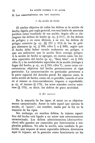 1. La acción de hecho
~1 núcleo objetivo de todos los delitos es la acción de
hecho, ligada, por regla general, conaunalesión de amenaza
jurídica como resultado de esa acción. Segun ello se dis-
tinguen los delitos de lesión (p. ej., 211), de los delitos
de peligro; y en estos Últimos, a su vez, los delitos de
peligro concreto (p. ej., 221 y 313) de los de peli-
gro abstracto (p. ej., 366, cifra 2, o § 306), según que
el hecho deba haber creado realmente un peligro, o
que sea suficiente que la acción lleve consigo peligro.
A la acción de hecho se agregan, en ciertos casos, los me-
dios especiales del hecho (p. ej., "llave falsa", en § 243,
cifra 3) y las modalidades especiales de la acción (tiempo y
lugar del hecho, p. ej., en 243, cifra17),corno otras cir-
cunstancias objetivas del hecho pertenecientes al tipo
particular. La caracterización en particular pertenece a
la parte especial del derecho penal. En algunos casos, la
mera acción de hecho, como tal, es punible, cuando el acto
en sí mismo es ético-socialmente impuro o reprobable;
p. ej., el incesto (S 173) , los actos sexuales contra natu-
ram (5 175), es decir, los delitos de pura actividad.
2. E l a u t o r
En la mayoría de los tipos, el autor no es objetiva-
mente caracterizado. Autor es todo aquel que ejecuta la
acción, el "quien", sin nombre, usado por la ley en la
mayoría de los tipos.
Sin embargo, en muchos delitos, lo injusto especí-
fico del hecho está ligado a un autor más concretamente
caracterizado. Los delitos administrativos (Amtsverhre-
chen) s610 pueden ser cometidos por funcionarios y em-
pleados públicos. No sólo la acción, sino también la po-
sición, que impone al autor especiales deberes, determina
aquí lo injusto; así la posición como funcionario en los
 