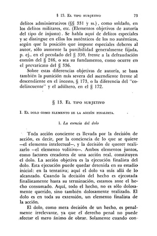 delitos administrativos (S§ 331 y SS.) , como soldado, en
los delitos militares, etc. (Elementos objetivos de autoría
del tipo de injusto) . Se habla aquí de delitos especiales
y se distingue en ellos los auténticos de los no auténticos,
según que la posición que impone especiales deberes al
autor, sólo aumente la punibilidad generalmente fijada,
p. ej., en el peculado del 350, frente a la defraudación
común del 246, o sea su fundamento, como ocurre en
e1 prevaricato del 336.
Sobre estas diferencias objetivas de autoría, se basa
también la punición más severa del ascendiente frente al
descendiente en el incesto, 173, o la diferencia del "co-
delincuente" y el adúltero, en el €j172.
1. La esencia del dolo
Toda acción conciente es llevada por la decisión d e
acción, es decir, por la conciencia de lo que se quiere
-el elemento intelectual-, y la decisión de querer reali-
zarlo -el elemento volitivo-. Ambos elementos juntos,
como factores creadores de una acción real. constituyen
el dolo. La acción objetiva es la ejecución finalista del
dolo. Esta ejecución puede quedar detenida en su estadio
inicial: en la tentativa; aquí el dolo va más allá de l o
alcanzado. Cuando la decisión del hecho es ejecutada
finalistamente hasta su terminación, estamos ante el he-
cho consumado. Aquí, todo el hecho, no es sólo dolosa-
mente querido, sino también dolosamente realizado. El
dolo es en toda su extensión, un elemento finalista de
la acción.
El dolo, como mera decisión de un hecho, es penal-
mente irrelevante, ya que el derecho penal no puede
afectar el mero ánimo de obrar. Solamente cuando con-
 