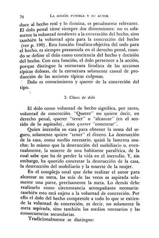 duce al hecho real y lo domina, es penalmente relevante.
~1 dolo penal tiene siempre dos dimensiones: no es sola-
mente la voluntad tendiente a la concreción del hecho, sino
también la voluntad apta para la concreción del hecho
(ver p. 190). Esta función finalista-objetiva del todo para
el hecho, es siempre presumida en el derecho penal, cuan-
do se define el dolo como conciencia del hecho y decisión
del hecho. Con esta función, el dolo pertenece a la acción,
porque distingue la estructura finalista de las acciones
típicas dolosas, de la estructura solamente causal de pro-
ducción de las acciones típicas culposas.
Dolo es conocimiento y querer de la concreción del
tipo.
2. Clases de dolo
El dolo como voluntad de hecho significa, por tanto,
voluntad de concreción. "Querer" no quiere decir, en
derecho penal, querer "tener" o "alcanzar" (en el sen-
tido de lo aspirado), sino querer "concretar".
Quien incendia su casa para obtener la suma del se-
guro, solamente quiere "tener" el dinero. La destrucción
de la casa, como medio necesario, quizá la lamenta mu-
cho; lo mismo que la destrucción del mobiliario o, even-
tualmente, la muerte de una habitante paralítica, de la
cual sabe que ha de perder la vida en el incendio. Y, sin
embargo, ha querido concretar la destrucción de la casa,
la destrucción del mobiliario y la muerte de la mujer.
En el complejo total que debe realizar el autor para
alcanzar su meta, las más de las veces es aspirada sola-
mente una parte, precisamente la meta. Lo demás debe
realizarlo como circunstancia acompañante necesaria:
también esto está sujeto a la voluntad de concreción. Por
ello el dolo del hecho comprende a todo lo que se extien-
de la voluntad de concreción, es decir, no solamente la
meta aspirada, sino también los medios necesarios y las
consecuencias secundarias.
Tradicionalmente se distingue:
 
