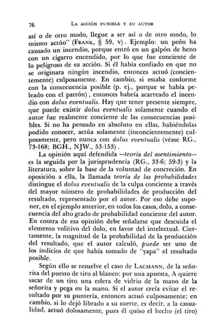 así o de otro modo, llegue a ser así o de otro modo, lo-
(FRANK,§ 59, V) . Ejemplo: un peón ha
causado un incendio, porque entró en un galpón de heno
con un cigarro encendido, por lo que fue conciente de
lo de su acción. Si él había confiado en que no
se o;iginara ningún incendio, entonces actuó (concien-
temente) culposamente. En cambio, si estaba conforme
con la consecuencia posible (p. ej., porque se había pe-
leado con el patrón), entonces habría acarreado el incen-
dio con dolus eventualis. Hay que tener presente siempre,
que puede existir dolus eventualis solamente cuando el
autor fue realmente conciente de las consecuencias posi-
bles. Si no ha pensado en absoluto en ellas, habiéndolas
podido conocer, actúa solamente (inconcientemente) cul-
posamente, pero nunca con dolus eventualis (véase RG.,
73-168; BGH., NJJY., 53-153).
La opinión aquí defendida -teoría del asentimiento-
es la seguida por la jurisprudencia (RG., 33-6; 59-3) y la
literatura, sobre la base de la voluntad de concreción. En
oposición a ella, la llamada teoría de las probabilidades
distingue el dolqts eventualis de la culpa conciente a través
del mayor número de probabilidades de producción del
resultado, representado por el autor. Por eso debe supo-
ner, en el ejemplo anterior, en todos los casos,dolo, a conse-
cuencia del alto grado de probabilidad conciente del autor.
En contra de esa opinión debe señalarse que descuida el
elemento volitivo del dolo, en favor del intelectual. Cier-
tamente, la magnitud de la probabilidad de la producción
del resultado, que el autor calculó, puede ser uno de
los indicios de que había tomado de "yapa" el resultado
posible.
Según ello se resuelve el caso de LACMANN,de la seño-
rita del puesto de tiro al blanco: por una apuesta, h quiere
sacar de un tiro una esfera de vidrio de la mano de la
señorita y pega en la mano. Si el autor creía evitar el re-
sultado por su puntería, entonces actuó culposamente; en
cambio, si lo dejó librado a su suerte, es decir, a la casua-
lidad, actuó dolosamente, pues él quiso el hecho (el tiro)
 